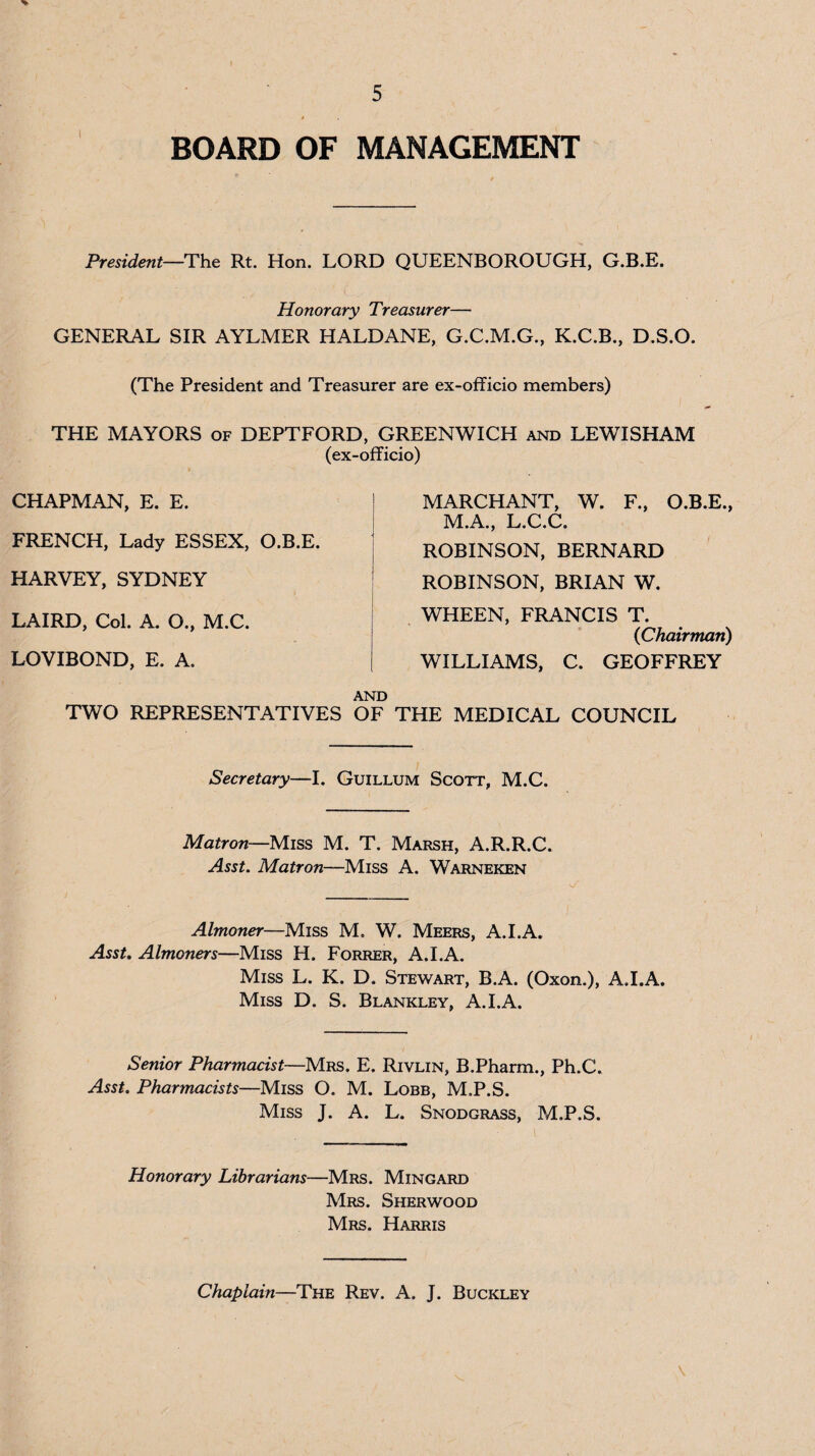 BOARD OF MANAGEMENT President—Rt. Hon. LORD QUEENBOROUGH, G.B.E. Honorary Treasurer— GENERAL SIR AYLMER HALDANE, G.C.M.G., K.C.B., D.S.O. (The President and Treasurer are ex-officio members) THE MAYORS of DEPTFORD, GREENWICH and LEWISHAM (ex-officio) CHAPMAN, E. E. FRENCH, Lady ESSEX, O.B.E. HARVEY, SYDNEY LAIRD, Col. A. O., M.C. LOVIBOND, E. A. TWO REPRESENTATIVES OF THE MEDICAL COUNCIL MARCHANT, W. F., O.B.E., M.A., L.C.C. ROBINSON, BERNARD ROBINSON, BRIAN W. WHEEN, FRANCIS T. {Chairman) WILLIAMS, C. GEOFFREY Secretary—I. Guillum Scott, M.C. Matron~M.iss M. T. Marsh, A.R.R.C. Asst. Matron—Miss A. Warneken Almoner—Miss M, W. Meers, A.I.A. AssU Almoners—Miss H. Forrer, A.I.A. Miss L. K. D. Stewart, B.A. (Oxon.), A.I.A. Miss D. S. Blankley, A.I.A. Senior Pharmacist—Mrs. E. Rivlin, B.Pharm., Ph.C. Asst. Pharmacists—Miss O. M. Lobb, M.P.S. Miss J. A. L. Snodgrass, M.P.S. Honorary Librarians—Mrs. Mingard Mrs. Sherwood Mrs. Harris Chaplain—The Rev. A. J. Buckley