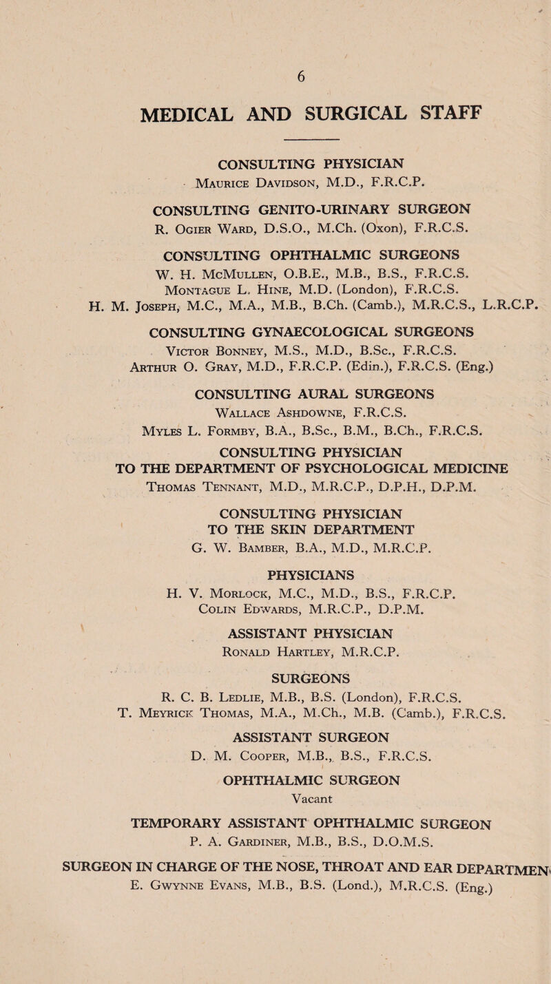 MEDICAL AND SURGICAL STAFF CONSULTING PHYSICIAN Maurice Davidson, M.D., F.R.C.P. CONSULTING GENITO-URINARY SURGEON R. Ogier Ward, D.S.O., M.Ch. (Oxon), F.R.C.S. CONSULTING OPHTHALMIC SURGEONS W. H. McMullen, O.B.E., M.B., B.S., F.R.C.S. Montague L. Hine, M.D. (London), F.R.C.S. H. M. Joseph, M.C., M.A., M.B., B.Ch. (Camb.), M.R.C.S., L.R.C.P. CONSULTING GYNAECOLOGICAL SURGEONS Victor Bonney, M.S., M.D., B.Sc., F.R.C.S. Arthur O. Gray, M.D., F.R.C.P. (Edin.), F.R.C.S. (Eng.) CONSULTING AURAL SURGEONS 1 Wallace Ashdov^^ne, F.R.C.S. Myles L, Formby, B.A., B.Sc., B.M., B.Ch., F.R.C.S. CONSULTING PHYSICIAN TO THE DEPARTMENT OF PSYCHOLOGICAL MEDICINE Thomas Tennant, M.D., M.R.C.P., D.P.H., D.P.M. CONSULTING PHYSICIAN TO THE SKIN DEPARTMENT G. W. Bamber, B.A., M.D., M.R.C.P. PHYSICIANS H. V. Morlock, M.C., M.D., B.S., F.R.C.P. Colin Edwards, M.R.C.P., D.P.M. ASSISTANT PHYSICIAN Ronald Hartley, M.R.C.P. SURGEONS R. C. B. Ledlie, M.B., B.S. (London), F.R.C.S. T. Meyrick Thomas, M.A., M.Ch., M.B. (Camb.), F.R.C.S. ASSISTANT SURGEON D. M. Cooper, M.B., B.S., F.R.C.S. OPHTHALMIC SURGEON Vacant TEMPORARY ASSISTANT OPHTHALMIC SURGEON P. A. Gardiner, M.B., B.S., D.O.M.S. SURGEON IN CHARGE OF THE NOSE, THROAT AND EAR DEPARTMEN^ E. Gwynne Evans, M.B., B.S. (Lond.), M.R.C.S. (Eng.)