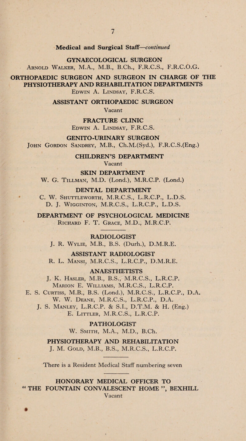 Medical and Surgical Staff—continued GYNAECOLOGICAL SURGEON Arnold Walker, M.A., M.B., B.Ch., F.R.C.S., F.R.C.O.G. ORTHOPAEDIC SURGEON AND SURGEON IN CHARGE OF THE PHYSIOTHERAPY AND REHABILITATION DEPARTMENTS Edwin A. Lindsay, F.R.C.S. ASSISTANT ORTHOPAEDIC SURGEON Vacant FRACTURE CLINIC Edwin A. Lindsay,. F.R.C.S. GENITO-URINARY SURGEON John Gordon Sandrey, M.B., Ch.M.(Syd.), F.R.C.S.(Eng.) CHILDREN’S DEPARTMENT Vacant SKIN DEPARTMENT W. G. Tillman, M.D. (Lond.), M.R.C.P. (Lond.) DENTAL DEPARTMENT • C. W. Shuttleworth, M.R.C.S., L.R.C.P., L.D.S. D. J. WiGGiNTON, M.R.C.S., L.R.C.P., L.D.S. DEPARTMENT OF PSYCHOLOGICAL MEDICINE Richard F. T. Grace, M.D., M.R.C.P. RADIOLOGIST J. R. Wylie, M.B., B.S. (Durh.), D.M.R.E. ASSISTANT RADIOLOGIST R. L. Mansi, M.R.C.S., L.R.C.P., D.M.R.E. ANAESTHETISTS J. K. Hasler, M.B., B.S., M.R.C.S., L.R.C.P. Marion E. Williams, M.R.C.S., L.R.C.P. E. S. Curtiss, M.B., B.S. (Lond.), M.R.C.S., L.R.C.P., D.A. W. W. Deane, M.R.C.S., L.R.C.P., D.A. J. S. Manley, L.R.C.P. & S.I., D.T.M. & H. (Eng.) E. Littler, M.R.C.S., L.R.C.P. PATHOLOGIST W. Smith, M.A., M.D., B.Ch. PHYSIOTHERAPY AND REHABILITATION J. M. Gold, M.B., B.S., M.R.C.S., L.R.C.P. There is a Resident Medical Staff numbering seven HONORARY MEDICAL OFFICER TO THE FOUNTAIN CONVALESCENT HOME ”, BEXHILL Vacant