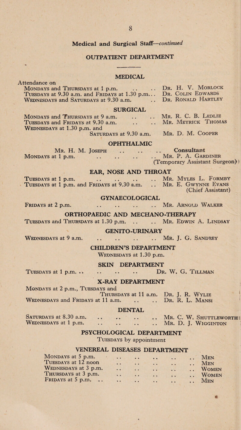 Medical and Surgical Stalf—continued OUTPATIENT DEPARTMENT MEDICAL Attendance on Mondays and Thursdays at 1 p.m. .. .. Dr. H. V. Morlock Tuesdays at 9.30 a.m. and Fridays at 1.30 p.m... Dr. Colin Edwards Wednesdays and Saturdays at 9.30 a.m. .. Dr. Ronald Hartley SURGICAL Mondays and Thursdays at 9 a.m. .. .. Mr. R. C. B. Ledlie Tuesdays and Fridays at 9.30 a.m. .. .. Mr. Meyrick Thomas Wednesdays at 1.30 p.m. and Saturdays at 9.30 a.m. Mr. D. M. Cooper OPHTHALMIC Mr. H. M. Joseph .. .. .. Consultant Mondays at 1 p.m. .. .. .. .. Mr. P. A. Gardiner (Temporary Assistant Surgeon) > EAR, NOSE AND THROAT Tuesdays at 1 p.m. .. .. .. ., Mr. Myles L. Formby Tuesdays at 1 p.m. and Fridays at 9.30 a.m. .. Mr. E. Gwynne Evans (Chief Assistant) GYNAECOLOGICAL Fridays at 2 p.m. ., .. .. .. Mr. Arnold Walker ORTHOPAEDIC AND MECHANO-THERAPY Tuesdays and Thursdays at 1.30 p.m. .. .. Mr. Edwin A. Lindsay GENITO-URINARY Wednesdays at 9 a.m. .. .. .. .. Mr. J. G. Sandrey CHILDREN’S DEPARTMENT Wednesdays at 1.30 p.m. SKIN DEPARTMENT Tuesdays at 1 p.m. .w .. .. .. Dr. W. G. Tillman X-RAY DEPARTMENT Mondays at 2 p.m., Tuesdays and Thursdays at 11 a.m. Dr. J. R. Wylie Wednesdays and Fridays at 11 a.m. .. .. Dr. R. L. Mansi DENTAL Saturdays at 8.30 a.m. .. . Mr. C. W. Shuttleworthi Wednesdays at 1 p.m.Mr. D. J. Wigginton PSYCHOLOGICAL DEPARTMENT Tuesdays by appointment VENEREAL DISEASES DEPARTMENT Mondays at 5 p.m. ,. .. .. ., .. Men Tuesdays at 12 noon .. ., .. .. .. Men Wednesdays at 3 p.m. .. .. .. .. .. Women Thursdays at 3 p.m. .. ,. ., , ^ ^ ^ Women Fridays at 5 p.m. .. ,. .. ,. ,. ,, Men s