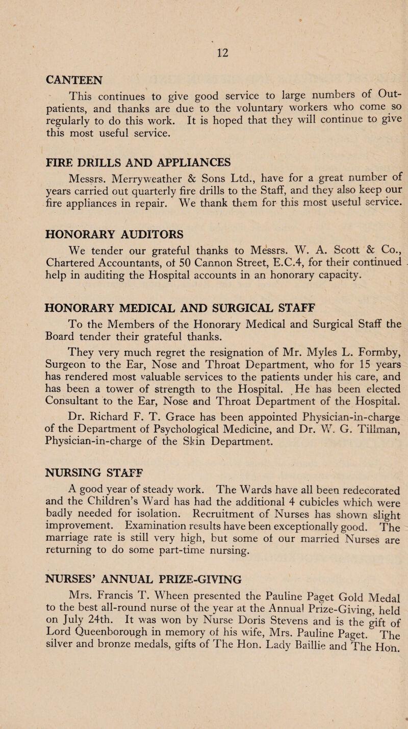 / 12 CANTEEN This continues to give good service to large numbers of Out¬ patients, and thanks are due to the voluntary workers who come so regularly to do this work. It is hoped that they will continue to give this most useful service. FIRE DRILLS AND APPLIANCES Messrs. Merry weather & Sons Ltd., have for a great number of years carried out quarterly fire drills to the Staff, and they also keep our fire appliances in repair. We thank them for this most useful service. HONORARY AUDITORS We tender our grateful thanks to Messrs. W. A. Scott & Co., Chartered Accountants, of 50 Cannon Street, E.C.4, for their continued help in auditing the Hospital accounts in an honorary capacity. HONORARY MEDICAL AND SURGICAL STAFF To the Members of the Honorary Medical and Surgical Staff the Board tender their grateful thanks. They very much regret the resignation of Mr. Myles L. Formby, Surgeon to the Ear, Nose and Throat Department, who for 15 years has rendered most valuable services to the patients under his care, and has been a tower of strength to the Hospital. He has been elected Consultant to the Ear, Nose and Throat Department of the Hospital. Dr. Richard F. T. Grace has been appointed Physician-in-charge of the Department of Psychological Medicine, and Dr. G. Tillman, Physician-in-charge of the Skin Department. NURSING STAFF A good year of steady work. The Wards have all been redecorated and the Children’s Ward has had the additional 4 cubicles which were badly needed for isolation. Recruitment of Nurses has shown slight improvement. Examination results have been exceptionally good. The marriage rate is still very high, but some of our married Nurses are returning to do some part-time nursing. NURSES’ ANNUAL PRIZE-GIVING Mrs. Francis T. Wheen presented the Pauline Paget Gold Medal to the best all-round nurse of the year at the Annual Prize-Giving, held on July 24th. It was won by Nurse Doris Stevens and is the gift of Lord Queenborough in memory of his wife, Mrs. Pauline Paget. The silver and bronze medals, gifts of The Hon. Lady Baillie and The Hon.
