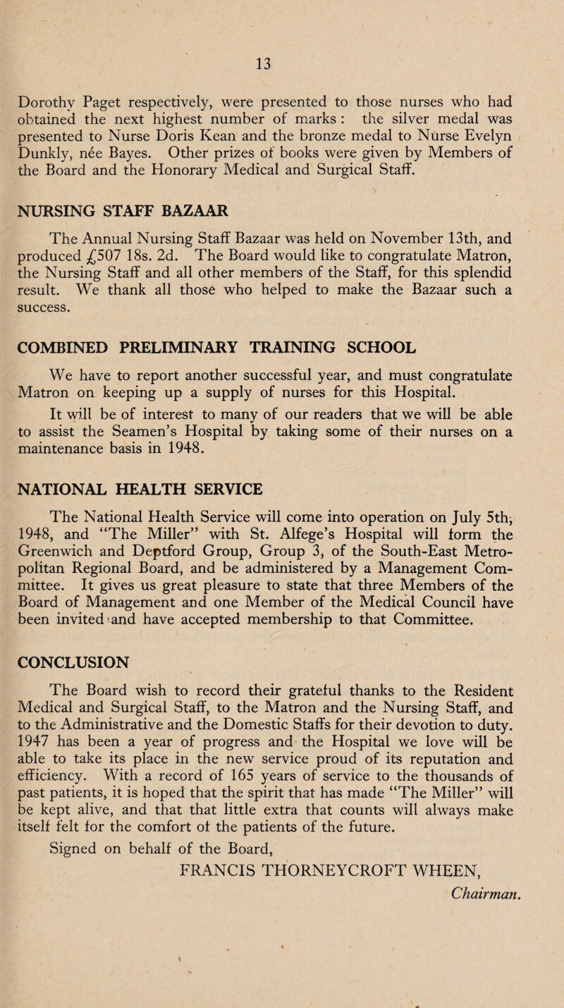 Dorothy Paget respectively, were presented to those nurses who had obtained the next highest number of marks : the silver medal was presented to Nurse Doris Kean and the bronze medal to Niirse Evelyn Dunkly, nee Bayes. Other prizes of books were given by Members of the Board and the Honorary Medical and Surgical Staff. NURSING STAFF BAZAAR The Annual Nursing Staff Bazaar was held on November 13th, and produced ^£507 18s. 2d. The Board would like to congratulate Matron, the Nursing Staff and all other members of the Staff, for this splendid result. We thank all those who helped to make the Bazaar such a success. COMBINED PRELIMINARY TRAINING SCHOOL We have to report another successful year, and must congratulate Matron on keeping up a supply of nurses for this Hospital. It will be of interest to many of our readers that we will be able to assist the Seamen’s Hospital by taking some of their nurses on a maintenance basis in 1948. NATIONAL HEALTH SERVICE The National Health Service will come into operation on July 5th; 1948, and “The Miller” with St. Alfege’s Hospital will form the Greenwich and Deptford Group, Group 3, of the South-East Metro¬ politan Regional Board, and be administered by a Management Com¬ mittee. It gives us great pleasure to state that three Members of the Board of Management and one Member of the Medical Council have been invited'and have accepted membership to that Committee. CONCLUSION The Board wish to record their grateful thanks to the Resident Medical and Surgical Staff, to the Matron and the Nursing Staff, and to the Administrative and the Domestic Staffs for their devotion to duty. 1947 has been a year of progress and the Hospital we love will be able to take its place in the new service proud of its reputation and efficiency. With a record of 165 years of service to the thousands of past patients, it is hoped that the spirit that has made “The Miller” will be kept alive, and that that little extra that counts will always make itself felt for the comfort of the patients of the future. Signed on behalf of the Board, FRANCIS THORNEYCROFT WHEEN, Chairman,