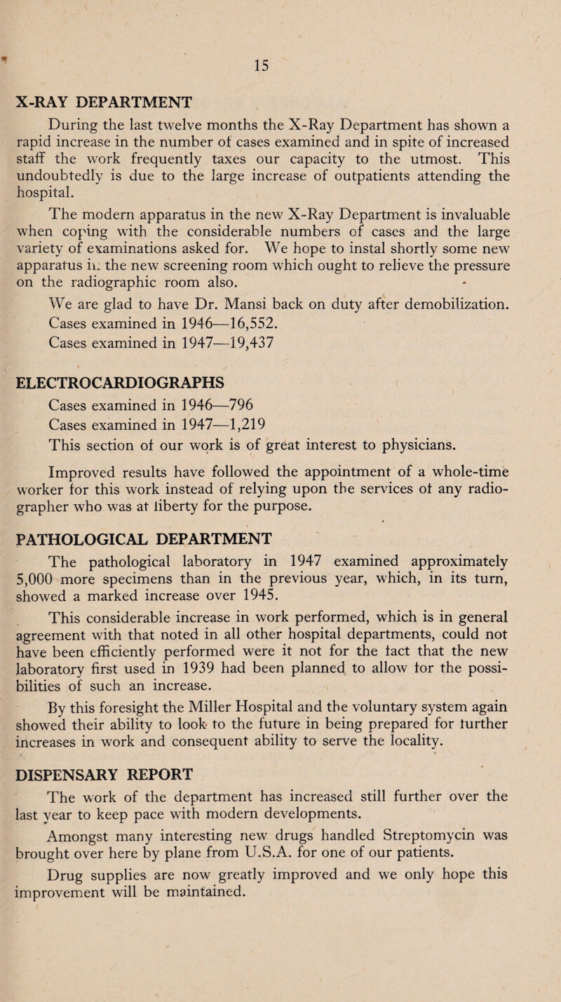 X-RAY DEPARTMENT During the last twelve months the X-Ray Department has shown a rapid increase in the number ot cases examined and in spite of increased staff the work frequently taxes our capacity to the utmost. This undoubtedly is due to the large increase of outpatients attending the hospital. The modern apparatus in the new X-Ray Department is invaluable when coping with the considerable numbers of cases and the large variety of examinations asked for. We hope to instal shortly some new apparatus ii: the new screening room which ought to relieve the pressure on the radiographic room also. We are glad to have Dr. Mansi back on duty after demobilization. Cases examined in 1946—16,552. Cases examined in 1947—19,437 ELECTROCARDIOGRAPHS Cases examined in 1946—796 Cases examined in 1947—1,219 This section of our work is of great interest to physicians. Improved results have followed the appointment of a whole-time worker for this work instead of relying upon the services of any radio¬ grapher who was at liberty for the purpose. PATHOLOGICAL DEPARTMENT The pathological laboratory in 1947 examined approximately 5,000 more specimens than in the previous year, which, in its turn, showed a marked increase over 1945. This considerable increase in work performed, which is in general agreement with that noted in all other hospital departments, could not have been efficiently performed were it not for the fact that the new laboratory first used in 1939 had been planned to allow for the possi¬ bilities of such an increase. By this foresight the Miller Hospital and the voluntary system again showed their ability to look to the future in being prepared for further increases in work and consequent ability to serve the locality. DISPENSARY REPORT The work of the department has increased still further over the last year to keep pace with modern developments. Amongst many interesting new drugs handled Streptomycin was brought over here by plane from U.S.A. for one of our patients. Drug supplies are now greatly improved and we only hope this improvement will be maintained.