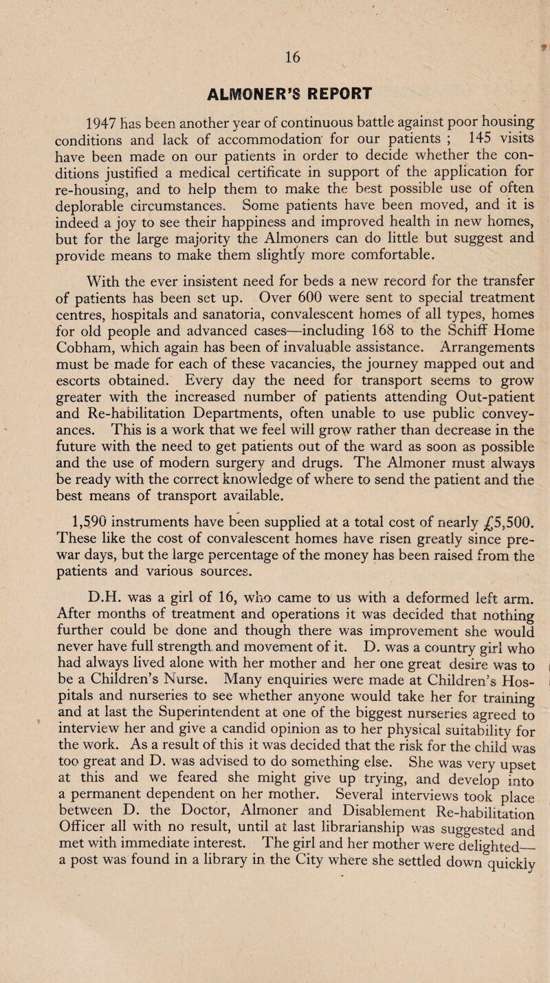t ALIVIONER’S REPORT 1947 has been another year of continuous battle against poor housing conditions and lack of accommodation' for our patients ; 145 visits have been made on our patients in order to decide whether the con¬ ditions justified a medical certificate in support of the application for re-housing, and to help them to make the best possible use of often deplorable circumstances. Some patients have been moved, and it is indeed a joy to see their happiness and improved health in new homes, but for the large majority the Almoners can do little but suggest and provide means to make them slightly more comfortable. With the ever insistent need for beds a new record for the transfer of patients has been set up. Over 600 were sent to special treatment centres, hospitals and sanatoria, convalescent homes of all types, homes for old people and advanced cases—including 168 to the Schiff Home Cobham, which again has been of invaluable assistance. Arrangements must be made for each of these vacancies, the journey mapped out and escorts obtained. Every day the need for transport seems to grow greater with the increased number of patients attending Out-patient and Re-habilitation Departments, often unable to use public convey¬ ances. This is a work that we feel will grow rather than decrease in the future with the need to get patients out of the ward as soon as possible and the use of modern surgery and drugs. The Almoner must always be ready with the correct knowledge of where to send the patient and the best means of transport available. 1,590 instruments have been supplied at a total cost of nearly ^£5,500. These like the cost of convalescent homes have risen greatly since pre¬ war days, but the large percentage of the money has been raised from the patients and various sources. D.H. was a girl of 16, who came to us with a deformed left arm. After months of treatment and operations it was decided that nothing further could be done and though there was improvement she would never have full strength and movement of it. D. was a country girl who had always lived alone with her mother and her one great desire was to be a Children’s blurse. Many enquiries were made at Children’s Hos¬ pitals and nurseries to see whether anyone would take her for training and at last the Superintendent at one of the biggest nurseries agreed to interview her and give a candid opinion as to her physical suitability for the work. As a result of this it was decided that the risk for the child was too great and D. was advised to do something else. She was very upset at this and we feared she might give up trying, and develop into a permanent dependent on her mother. Several interviews took place between D. the Doctor, Almoner and Disablement Re-habilitation Officer all with no result, until at last librarianship was suggested and met with immediate interest. The girl and her mother were delighted_ a post was found in a library in the City where she settled down quickly