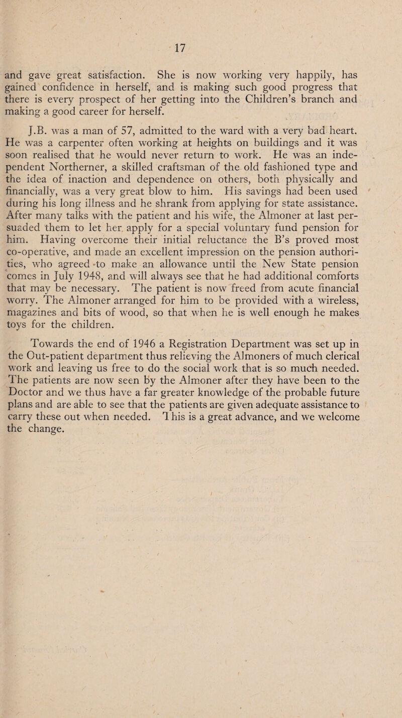 and gave great satisfaction. She is now working very happily, has gained confidence in herself, and is making such good progress that there is every prospect of her getting into the Children’s branch and making a good career for herself. J.B. was a man of 57, admitted to the ward with a very bad heart. He was a carpenter often working at heights on buildings and it was soon realised that he would never return to work. He was an inde¬ pendent Northerner, a skilled craftsman of the old fashioned type and the idea of inaction and dependence on others, both physically and financially, was a very great blow to him. His savings had been used during his long illness and he shrank from applying for state assistance. After many talks with the patient and his wife, the Almoner at last per¬ suaded them to let her, apply for a special voluntary fund pension for him. Having overcome their initial reluctance the B’s proved most co-operative, and made an excellent impression on the pension authori¬ ties, who agreed ‘to make an allowance until the New State pension comes in July 1948, and will always see that he had additional comforts that may be necessary. The patient is now freed from acute financial worry. The Almoner arranged for him to be provided with a wireless, magazines and bits of wood, so that when he is well enough he makes toys for the children. Towards the end of 1946 a Registration Department was set up in the Out-patient departm^ent thus relieving the Almoners of much clerical work and leaving us free to do the social work that is so much needed. The patients are now seen by the Almoner after they have been to the Doctor and we thus have a far greater knowledge of the probable future plans and are able to see that the patients are given adequate assistance to carry these out when needed. 1 his is a great advance, and we welcome the change.