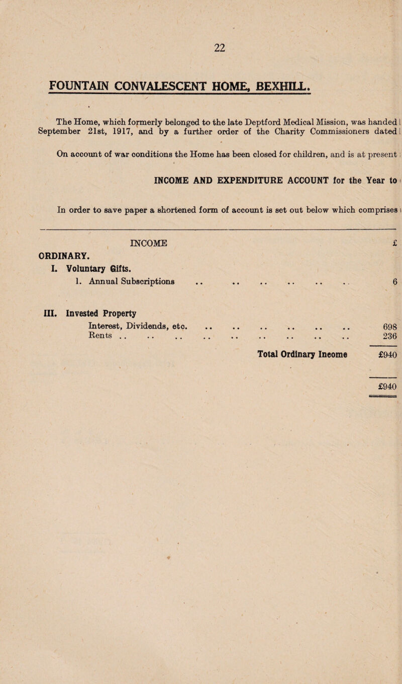 FOUNTAIN CONVALESCENT HOME, BEXHILL. The Home, which formerly belonged to the late Deptford Medical Mission, was handed I September 2l8t, 1917, and by a further order of the Charity Commissioners dated I On account of war conditions the Home has been closed for children, and is at present INCOME AND EXPENDITURE ACCOUNT for the Year to i In order to save paper a shortened form of account is set out below which comprises i INCOME £ ORDINARY. I. Voluntary Gifts. 1. Annual Subscriptions .. .. .. .. .. .. 6 III. Invested Property Interest, Dividends, etc. .. .. .. .. .. .. 698 Rents. 236 Total Ordinary Income £940 £940