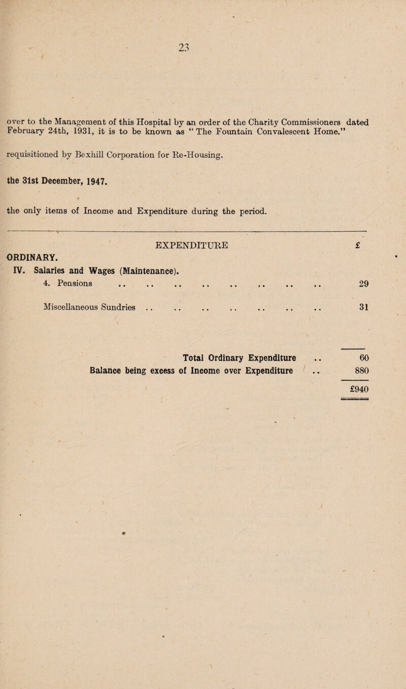over to the Mauageaient of this Hospital by an order of the Charity Commissioners dated February 24th, 1931, it is to be known as “The Foimtain Convalescent Home.” requisitioned by Bexhill Corporation for Re-Housing. the 31st December, 1947. the only items of Income and Expenditure during the period. EXPENDITURE £ ORDINARY. rv. Salaries and Wages (Maintenance). 4. Pensions . 29 Miscellaneous Sundries .. .. .. .. .. .. .. 31 Total Ordinary Expenditure .. 60 Balance being excess of Income over Expenditure .. 880 £940