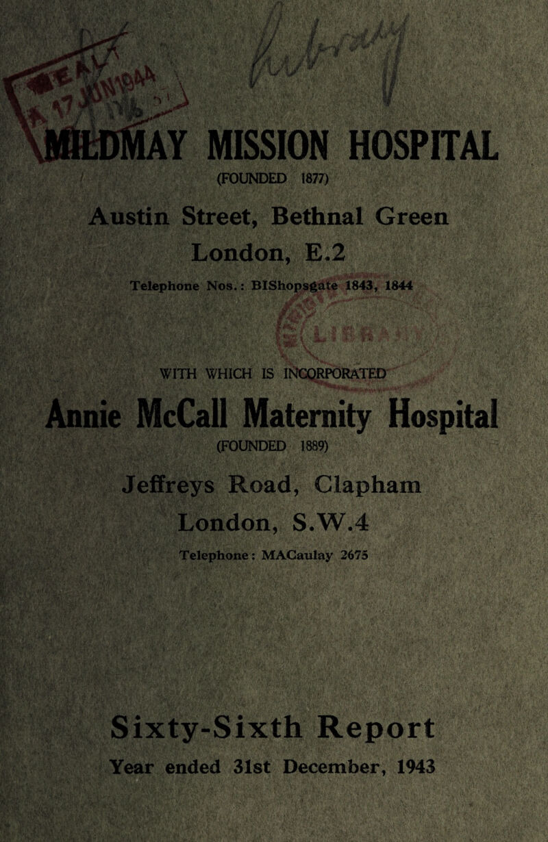 AY MISSION HOSPITAL (FOUNDED 1877) Austin Street, Bethnal Green London, E.2 Telephone Nos.: BIShopsgate 1843, 1844 WITH WHICH IS INCORPORATED Annie McCall Maternity Hospital (FOUNDED 1889) Jeffreys Road, Clapham London, S.W.4 Telephone: MACaulay 2675 Sixty-Sixth Report Year ended 31st December, 1943