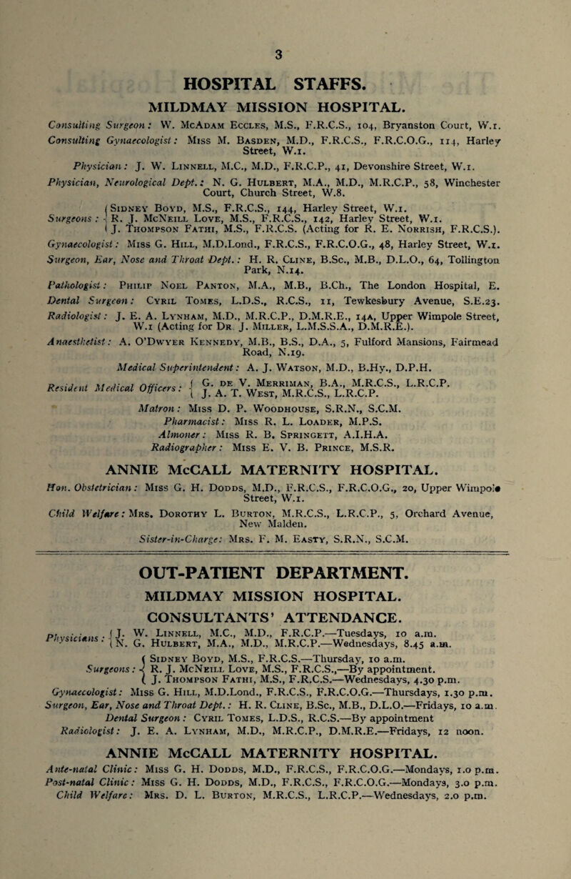 HOSPITAL STAFFS. MILDMAY MISSION HOSPITAL. Consulting Surgeon: W. McAdam Eccles, M.S., F.R.C.S., 104, Bryanston Court, W.r. Consulting Gynaecologist: Miss M. Basden, M.D., F.R.C.S., F.R.C.O.G., 114, Harley Street, W.i. Physician: J. W. Linnell, M.C., M.D., F'.R.C.P., 41, Devonshire Street, W.i. Physician, Neurological Dept.: N. G. Hulbert, M.A., M.D., M.R.C.P., 58, Winchester Court, Church Street, W.8. l Sidney Boyd, M.S., F.R.C.S., 144, Harley Street, W.i. Surgeons : R. J. McNeill Love, M.S., F.R.C.S., 142, Harley Street, W.i. I J. Thompson Fatiii, M.S., F.R.C.S. (Acting for R. E. Norrish, F.R.C.S.). Gynaecologist: Miss G. Hill, M.D.Lond., F.R.C.S., F.R.C.O.G., 48, Harley Street, W.i. Surgeon, Ear, Nose and Throat Dept.: H. R. Cline, B.Sc., M.B., D.L.O., 64, Tollington. Park, N.14. Pathologist: Philip Noel Panton, M.A., M.B., B.Ch., The London Hospital, E. Dental Surgeon; Cyril Tomes, L.D.S., R.C.S., 11, Tewkesbury Avenue, S.E.23. J. E. A. Lynham, M.D., M.R.C.P., D.M.R.E., 14A, Upper Wimpole Street, W.i (Acting for Dr J. Miller, L.M.S.S.A., D.M.R.E.). A. O’Dwyer Kennedy, M.B., B.S., D.A., 5, Fulford Mansions, Fairmead Road, N.19. Medical Superintendent: A. J. Watson, M.D., B.Hy., D.P.H. J G. de V. Merriman, B.A., M.R.C.S., L.R.C.P. I J. A. T. West, M.R.C.S., L.R.C.P. Matron: Miss D. P. Woodhouse, S.R.N., S.C.M. Pharmacist: Miss R. L. Loader, M.P.S. Almoner: Miss R. B. Springett, A.I.H.A. Radiographer: Miss E. V. B. Prince, M.S.R. ANNIE McCALL MATERNITY HOSPITAL. Radiologist : A naesthetist Resident Medical Officers: Hon. Obstetrician: Miss G. H. Dodds, M.D., F.R.C.S., F.R.C.O.G., 20, Upper Wimpol# Street, W.i. Child Welfare: Mrs. Dorothy L. Burton, M.R.C.S., L.R.C.P., 5, Orchard Avenue, New Malden. Sister-in-Charge: Mrs. F. M. Easty, S.R.N., S.C.M. OUT-PATIENT DEPARTMENT. Physicians: MILDMAY MISSION HOSPITAL. CONSULTANTS’ ATTENDANCE. j J. W. Linnell, M.C., M.D., F.R.C.P.—Tuesdays, 10 a.m. ( N. G. Hulbert, M.A., M.D., M.R.C.P.—Wednesdays, 8.45 a.m. f Sidney Boyd, M.S., F.R.C.S.—Thursday, 10 a.m. Surgeons: R. J. McNeill Love, M.S., F.R.C.S.,—By appointment. ( J. Thompson Fathi, M.S., F.R.C.S.—Wednesdays, 4.30 p.m. Gynaecologist: Miss G. Hill, M.D.Lond., F.R.C.S., F.R.C.O.G.—Thursdays, 1.30 p.m. Surgeon, Ear, Nose and Throat Dept.: H. R. Cline, B.Sc., M.B., D.L.O.—Fridays, 10 a.m. Dental Surgeon : Cyril Tomes, L.D.S., R.C.S.—By appointment Radiologist: J. E. A. Lynham, M.D., M.R.C.P., D.M.R.E.—Fridays, 12 noon. ANNIE McCALL MATERNITY HOSPITAL. Ante-natal Clinic: Miss G. H. Dodds, M.D., F.R.C.S., F'.R.C.O.G.—Mondays, 1.0 p.m. Post-natal Clinic: Miss G. H. Dodds, M.D., F.R.C.S., F.R.C.O.G.—Mondays, 3.0 p.m. Child Welfare: Mrs. D. L. Burton, M.R.C.S., L.R.C.P.—Wednesdays, 2.0 p.m.