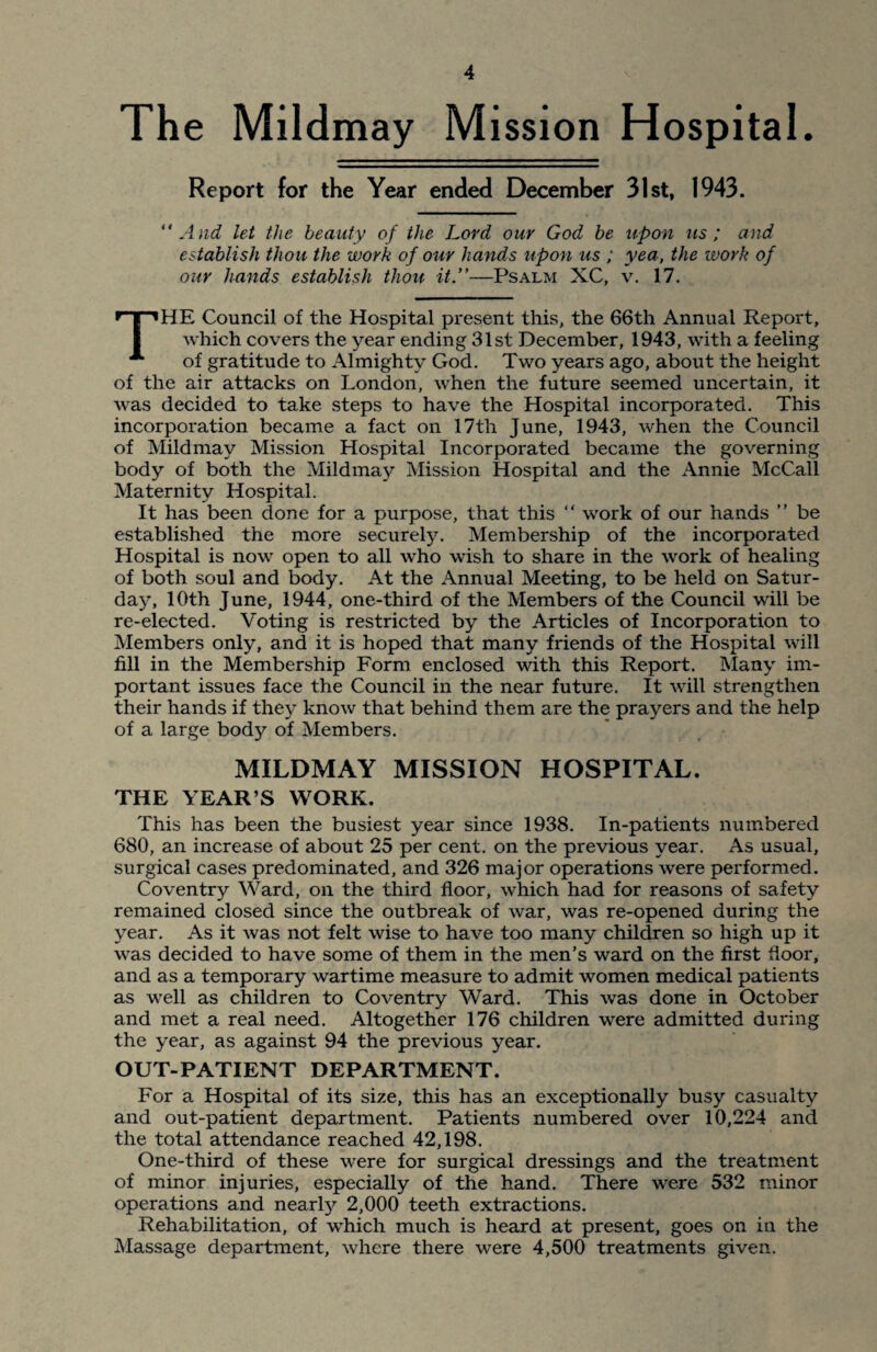 The Mildmay Mission Hospital. Report for the Year ended December 31st, 1943. “ And let the beauty of the Lord our God be upon us ; and establish thou the work of our hands upon us ; yea, the work of our hands establish thou it.”—Psalm XC, v. 17. THE Council of the Hospital present this, the 66th Annual Report, which covers the year ending 31st December, 1943, with a feeling of gratitude to Almighty God. Two years ago, about the height of the air attacks on London, when the future seemed uncertain, it was decided to take steps to have the Hospital incorporated. This incorporation became a fact on 17th June, 1943, when the Council of Mildmay Mission Hospital Incorporated became the governing body of both the Mildmay Mission Hospital and the Annie McCall Maternity Hospital. It has been done for a purpose, that this “ work of our hands ” be established the more securely. Membership of the incorporated Hospital is now open to all who wish to share in the work of healing of both soul and body. At the Annual Meeting, to be held on Satur¬ day, 10th June, 1944, one-third of the Members of the Council will be re-elected. Voting is restricted by the Articles of Incorporation to Members only, and it is hoped that many friends of the Hospital will fill in the Membership Form enclosed with this Report. Many im¬ portant issues face the Council in the near future. It will strengthen their hands if the} know that behind them are the prayers and the help of a large body of Members. MILDMAY MISSION HOSPITAL. THE YEAR’S WORK. This has been the busiest year since 1938. In-patients numbered 680, an increase of about 25 per cent, on the previous year. As usual, surgical cases predominated, and 326 major operations were performed. Coventry Ward, on the third floor, which had for reasons of safety remained closed since the outbreak of war, was re-opened during the year. As it was not felt wise to have too many children so high up it was decided to have some of them in the men’s ward on the first floor, and as a temporary wartime measure to admit women medical patients as well as children to Coventry Ward. This was done in October and met a real need. Altogether 176 children were admitted during the year, as against 94 the previous year. OUT-PATIENT DEPARTMENT. For a Hospital of its size, this has an exceptionally busy casualty and out-patient department. Patients numbered over 10,224 and the total attendance reached 42,198. One-third of these were for surgical dressings and the treatment of minor injuries, especially of the hand. There were 532 minor operations and nearly 2,000 teeth extractions. Rehabilitation, of which much is heard at present, goes on in the Massage department, where there were 4,500 treatments given.