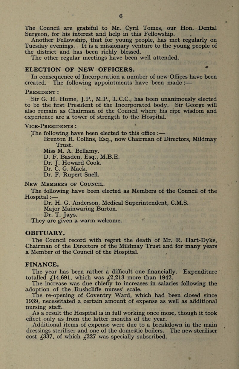 The Council are grateful to Mr. Cyril Tomes, our Hon. Dental Surgeon, for his interest and help in this Fellowship. Another Fellowship, that for young people, has met regularly on Tuesday evenings. It is a missionary venture to the young people of the district and has been richly blessed. The other regular meetings have been well attended. ELECTION OF NEW OFFICERS. In consequence of Incorporation a number of new Offices have been created. The following appointments have been made :— President : Sir G. H. Hume, J.P., M.P., L.C.C., has been unanimously elected to be the first President of the Incorporated body. Sir George will also remain as Chairman of the Council where his ripe wisdom and experience are a tower of strength to the Hospital. Vice-Presidents : The following have been elected to this office :— Brenton R. Collins, Esq., now Chairman of Directors, Mildmay Trust. Miss M. A. Bellamy. D. F. Basden, Esq., M.B.E. Dr. J. Howard Cook. Dr. C. G. Mack. Dr. F. Rupert Snell. New Members of Council. The following have been elected as Members of the Council of the Hospital:— Dr. H. G. Anderson, Medical Superintendent, C.M.S. Major Mainwaring Burton. Dr. T. Jays. They are given a warm welcome. OBITUARY. The Council record with regret the death of Mr. R. Hart-Dyke, Chairman of the Directors of the Mildmay Trust and for many years a, Member of the Council of the Hospital. FINANCE. The year has been rather a difficult one financially. Expenditure totalled ^14,691, which was ^2,213 more than 1942. The increase was due chiefly to increases in salaries following the adoption of the Rushcliffe nurses’ scale. The re-opening of Coventry Ward, which had been closed since 1939, necessitated a certain amount of expense as well as additional nursing staff. As a result the Hospital is in full working once more, though it took effect only as from the latter months of the year. Additional items of expense were due to a breakdown in the main dressings steriliser and one of the domestic boilers. The new steriliser eost ^337, of which ^227 was specially subscribed.