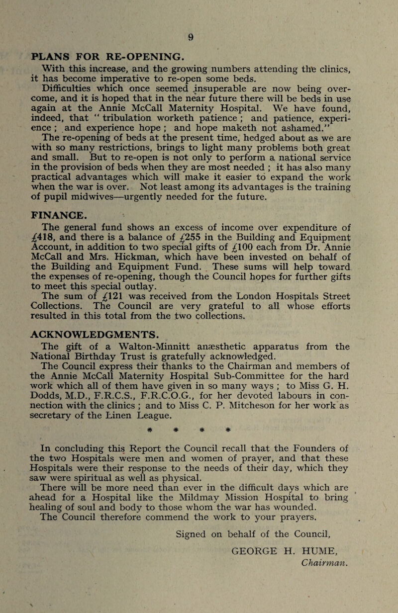 PLANS FOR RE-OPENING. With this increase, and the growing numbers attending the clinics, it has become imperative to re-open some beds. Difficulties which once seemed .insuperable are now being over¬ come, and it is hoped that in the near future there will be beds in use again at the Annie McCall Maternity Hospital. We have found, indeed, that “ tribulation worketh patience ; and patience, experi¬ ence ; and experience hope ; and hope maketh not ashamed.” The re-opening of beds at the present time, hedged about as we are with so many restrictions, brings to light many problems both great and small. But to re-open is not only to perform a national service in the provision of beds when they are most needed ; it has also many practical advantages which will make it easier to expand the work when the war is over. Not least among its advantages is the training of pupil midwives—urgently needed for the future. FINANCE. The general fund shows an excess of income over expenditure of ^418, and there is a balance of £255 in the Building and Equipment Account, in addition to two special gifts of ^100 each from Dr. Annie McCall and Mrs. Hickman, which have been invested on behalf of the Building and Equipment Fund. These sums will help toward the expenses of re-opening, though the Council hopes for further gifts to meet this special outlay. The sum of £\2\ was received from the London Hospitals Street Collections. The Council are very grateful to all whose efforts resulted in this total from the two collections. ACKNOWLEDGMENTS. The gift of a Walton-Minnitt anaesthetic apparatus from the National Birthday Trust is gratefully acknowledged. The Council express their thanks to the Chairman and members of the Annie McCall Maternity Hospital Sub-Committee for the hard work which all of them have given in so many ways ; to Miss G. H. Dodds, M.D., F.R.C.S., F.R.C.O.G., for her devoted labours in con¬ nection with the clinics ; and to Miss C. P. Mitcheson for her work as secretary of the Linen League. # # # * In concluding this Report the Council recall that the Founders of the two Hospitals were men and women of prayer, and that these Hospitals were their response to the needs of their day, which they saw were spiritual as well as physical. There will be more need than ever in the difficult days which are ahead for a Hospital like the Mildmay Mission Hospital to bring healing of soul and body to those whom the war has wounded. The Council therefore commend the work to your prayers. Signed on behalf of the Council, GEORGE H. HUME, Chairman.