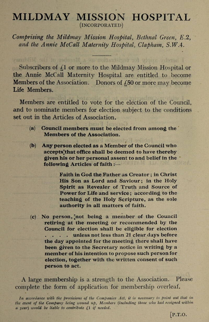 MILDMAY MISSION HOSPITAL (incorporated) Comprising the Mildmay Mission Hospital, Bethnal Green, E.2, and the Annie McCall Maternity Hospital, Clapham, S.WA. Subscribers of £1 or more to the Mildmay Mission Hospital or the Annie McCall Maternity Hospital are entitled to become Members of the Association. Donors of £50 or more may become Life Members. Members are entitled to vote for the election of the Council, and to nominate members for election subject to the conditions set out in the Articles of Association. (a) Council members must be elected from among the Members of the Association. (b) Any person elected as a Member of the Council who accepts’that office shall be deemed to have thereby given his or her personal assent to and belief in the * following Articles of faith Faith in God the Father as Creator; in Christ His Son as Lord and Saviour; in the Holy Spirit as Revealer of Truth and Source of Power for Life and service; according to the teaching of the Holy Scripture, as the sole authority in all matters of faith. (c) No person, [not being a member of the Council retiring at the meeting or recommended by the Council for election shall be eligible for election . . . . unless not less than 21 clear days before the day appointed for the meeting there shall have been given to the Secretary notice in writing by a member of his intention to propose such person for election, together with the written consent of such person to act. A large membership is a strength to the Association. Please complete the form of application for membership overleaf. In accordance with the provisions of the Companies Act, it is necessary to point out that in the event of the Company being wound up, Members (including those who had resigned within a year) would be liable to contribute £\ if needed. [P.T.O.