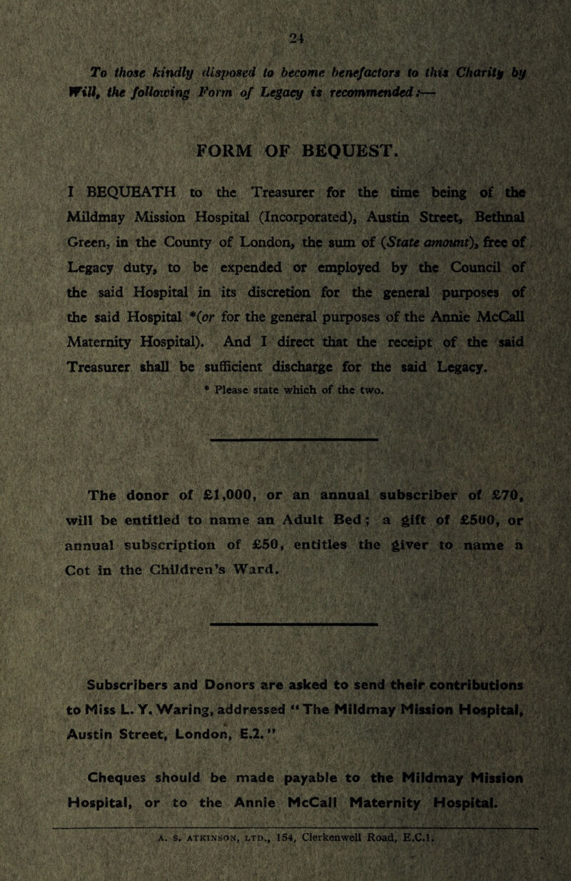 To those kindly disposed to become benefactors to this Charity by Will, the following Form of Legacy is recommended:— FORM OF BEQUEST. I BEQUEATH to the Treasurer for the time being of the Mildmay Mission Hospital (Incorporated), Austin Street, Bethnal Green, in the County of London, the sum of (State amount), free of Legacy duty, to be expended or employed by the Council of the said Hospital in its discretion for the general purposes of the said Hospital *(or for the general purposes of the Annie McCall Maternity Hospital). And I direct that the receipt of the said Treasurer shall be sufficient, discharge for the said Legacy. * Please state which of the two. The donor of £1,000, or an annual subscriber of £70, will be entitled to name an Adult Bed; a gift of £500, or annual subscription of £50, entitles the giver to name a Cot in the Children’s Ward. Subscribers and Donors are asked to send their contributions to Miss L. Y. Waring, addressed “ The Mildmay Mission Hospital, Austin Street, London, E.2. ” Cheques should be made payable to the Mildmay Mission Hospital, or to the Annie McCall Maternity Hospital. a. s. atkinson, ltd., 154, Clerkenwell Road, E.C.l.