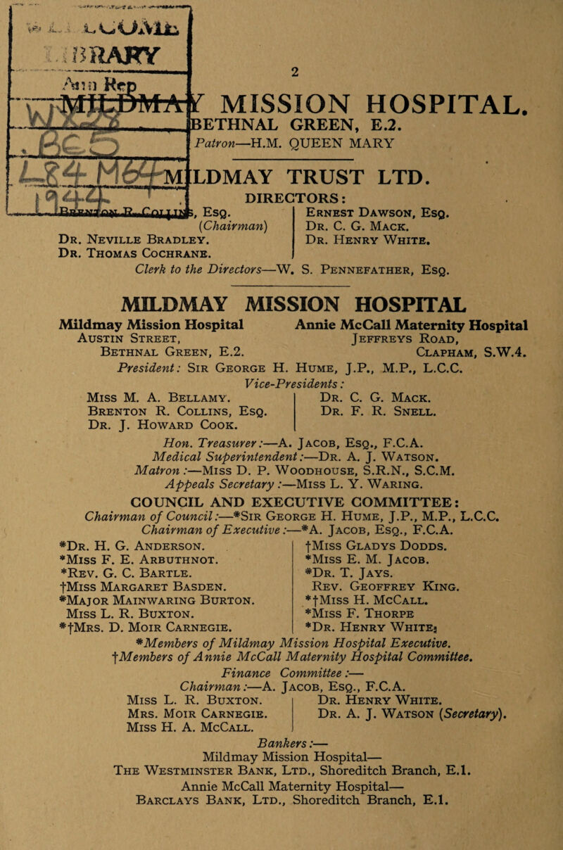 i. lL» CUAlt '-.i BRAKY Atvn He MfcDM j 05 ZLZJ i.., iiRHfrwifrM MISSION HOSPITAL. BETHNAL GREEN, E.2. Patron—HM. QUEEN MARY LDMAY TRUST LTD. DIRECTORS: Ernest Dawson, Esq. Esq. [Chairman) Dr. Neville Bradley. Dr. Thomas Cochrane. Clerk to the Directors—W. S. Pennefather, Esq Dr. C. G. Mack. Dr. Henry White. MILDMAY MISSION HOSPITAL Mildmay Mission Hospital Annie McCall Maternity Hospital Austin Street, Jeffreys Road, Bethnal Green, E.2. Clapham, S.W.4. President: Sir George H. Hume, J.P., M.P., L.C.C. Vice-Presidents: Dr. C. G. Mack. Dr. F. R. Snell. Miss M. A. Bellamy. Brenton R. Collins, Esq. Dr. J. Howard Cook. Hon. Treasurer:—A. Jacob, Esq., F.C.A. Medical Superintendent:—Dr. A. J. Watson. Matron:—Miss D. P. Woodhouse, S.R.N., S.C.M. Appeals Secretary :—Miss L. Y. Waring. COUNCIL AND EXECUTIVE COMMITTEE: Chairman of Council:—*Sir George H. Hume, J.P., M.P., L.C.C. Chairman of Executive:—*A. Jacob, Esq., F.C.A. *Dr. H. G. Anderson. ■Miss F. E. Arbuthnot. *Rev. G. C. Bartle. fMiss Margaret Basden. *Major Mainwaring Burton. Miss L. R. Buxton. *JMrs. D. Moir Carnegie. fMiss Gladys Dodds. ♦Miss E. M. Jacob. *Dr. T. Jays. Rev. Geoffrey King. ♦fMiss H. McCall. ♦Miss F. Thorpe ♦Dr. Henry White- *Members of Mildmay Mission Hospital Executive. ■\Members of Annie McCall Maternity Hospital Committee. Finance Committee:— Chairman:—A. Jacob, Esq., F.C.A. Miss L. R. Buxton. Mrs. Moir Carnegie. Miss H. A. McCall. Dr. Henry White. Dr. A. J. Watson (Secretary). Bankers:— Mildmay Mission Hospital— The Westminster Bank, Ltd., Shoreditch Branch, E.l. Annie McCall Maternity Hospital— Barclays Bank, Ltd., Shoreditch Branch, E.l.