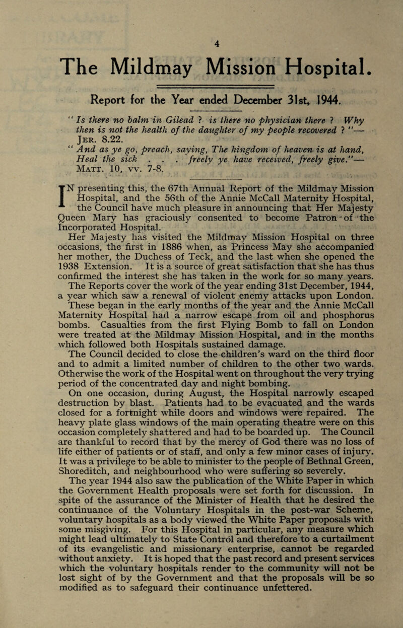 The Mildmay Mission Hospital. Report for the Year ended December 31 st» 1944. “ Is there no balm in Gilead ? is there no physician there ? Why then is not the health of the daughter of my people recovered ? — Jer. 8.22. “ And as ye go, preach, saying, The kingdom of heaven is at hand, Heal the sick . . . freely ye have received, freely give”— Matt. 10, vv. 7-8. IN presenting this, the 67th Annual Report of the Mildmay Mission Hospital, and the 56th of the Annie McCall Maternity Hospital, the Council have much pleasure in announcing that Her Majesty Queen Mary has graciously consented to become Patron; of the incorporated Hospital. Her Majesty has visited the Mildmay Mission Hospital on three occasions, the first in 1886 when, as Princess May she accompanied her mother, the Duchess of Teck, and the last when she opened the 1938 Extension. It is a source of great satisfaction that she has thus confirmed the interest she has taken in the work for so many years. The Reports cover the work of the year ending 31st December, 1944, a year which saw a renewal of violent enemy attacks upon London. These began in the early months of the year and the Annie McCall Maternity Hospital had a narrow escape from oil and phosphorus bombs. Casualties from the first Flying Bomb to fall on London were treated at the Mildmay Mission Hospital, and in the months which followed both Hospitals sustained damage. The Council decided to close the children’s ward on the third floor and to admit a limited number of children to the other two wards. Otherwise the work of the Hospital went on throughout the very trying period of the concentrated day and night bombing. On one occasion, during August, the Hospital narrowly escaped destruction by blast. Patients had to be evacuated and the wards closed for a fortnight while doors and windows were repaired. The heavy plate glass windows of the main operating theatre were on this occasion completely shattered and had to be boarded up. The Council are thankful to record that by the mercy of God there was no loss of life either of patients or of staff, and only a few minor cases of injury. It was a privilege to be able to minister to the people of Bethnal Green, Shoreditch, and neighbourhood who were suffering so severely. The year 1944 also saw the publication of the White Paper in which the Government Health proposals were set forth for discussion. In spite of the assurance of the Minister of Health that he desired the continuance of the Voluntary Hospitals in the post-war Scheme, voluntary hospitals as a body viewed the White Paper proposals with some misgiving. For this Hospital in particular, any measure which might lead ultimately to State Control and therefore to a curtailment of its evangelistic and missionary enterprise, cannot be regarded without anxiety. It is hoped that the past record and present services which the voluntary hospitals render to the community will not be lost sight of by the Government and that the proposals will be so modified as to safeguard their continuance unfettered.