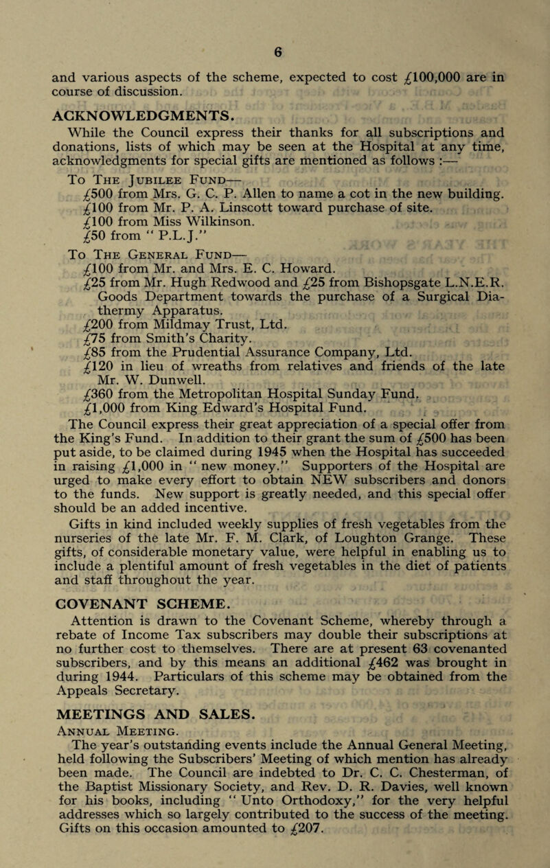 and various aspects of the scheme, expected to cost ^100,000 are in course of discussion. ACKNOWLEDGMENTS. While the Council express their thanks for all subscriptions and donations, lists of which may be seen at the Hospital at any time, acknowledgments for special gifts are mentioned as follows :— To The Jubilee Fund— ^500 from Mrs. G. C. P. Allen to name a cot in the new building. ^100 from Mr. P. A. Linscott toward purchase of site. /100 from Miss Wilkinson. ^50 from “ P.L.J.” To The General Fund— ^100 from Mr. and Mrs. E. C. Howard. £25 from Mr. Hugh Redwood and £25 from Bishopsgate L.N.E.R. Goods Department towards the purchase of a Surgical Dia¬ thermy Apparatus. ^200 from Mildmay Trust, Ltd. £15 from Smith’s Charity. ^85 from the Prudential Assurance Company, Ltd. Jl20 in lieu of wreaths from relatives and friends of the late Mr. W. Dunwell. ^360 from the Metropolitan Hospital Sunday Fund. 2l,000 from King Edward’s Hospital Fund. The Council express their great appreciation of a special offer from the King’s Fund. In addition to their grant the sum of ^500 has been put aside, to be claimed during 1945 when the Hospital has succeeded in raising ^1,000 in “ new money.” Supporters of the Hospital are urged to make every effort to obtain NEW subscribers and donors to the funds. New support is greatly needed, and this special offer should be an added incentive. Gifts in kind included weekly supplies of fresh vegetables from the nurseries of the late Mr. F. M. Clark, of Loughton Grange. These gifts, of considerable monetary value, were helpful in enabling us to include a plentiful amount of fresh vegetables in the diet of patients and staff throughout the year. COVENANT SCHEME. Attention is drawn to the Covenant Scheme, whereby through a rebate of Income Tax subscribers may double their subscriptions at no further cost to themselves. There are at present 63 covenanted subscribers, and by this means an additional ^462 was brought in during 1944. Particulars of this scheme may be obtained from the Appeals Secretary. MEETINGS AND SALES. Annual Meeting. The year’s outstanding events include the Annual General Meeting, held following the Subscribers’ Meeting of which mention has already been made. The Council are indebted to Dr. C. C. Chesterman, of the Baptist Missionary Society, and Rev. D. R. Davies, well known for his books, including “ Unto Orthodoxy,” for the very helpful addresses which so largely contributed to the success of the meeting. Gifts on this occasion amounted to £201.