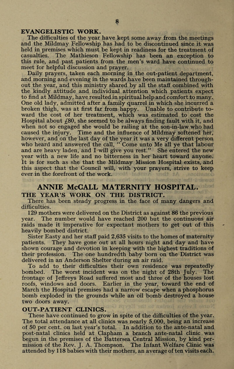 EVANGELISTIC WORK. The difficulties of the year have kept some away from the meetings and the Mildmay Fellowship has had to be discontinued since it was held in premises which must be kept in readiness for the treatment of casualties. The Mathieson Fellowship has been an exception to this rule, and past patients from the men’s ward have continued to meet for helpful discussion and prayer. Daily prayers, taken each morning in the out-patient department, and morning and evening in the wards have been maintained through¬ out the year, and this ministry shared by all the staff combined with the kindly attitude and individual attention which patients expect to find at Mildmay, have resulted in spiritual help and comfort to many. One old lady, admitted after a family quarrel in which she incurred a broken thigh, was at first far from happy. Unable to contribute to¬ ward the cost of her treatment, which was estimated to cost the Hospital about /80, she seemed to be always finding fault with it, and when not so engaged she would be railing at the son-in-law who had caused the injury. Time and the influence of Mildmay softened her, however, and on the last day of the year it was a very different person who heard and answered the call, “ Come unto Me all ye that labour and are heavy laden, and I will give you rest. She entered the new year with a new life and no bitterness in her heart toward anyone. It is for such as she that the Mildmay Mission Hospital exists, and this aspect that the Council will, with your prayers, strive to keep ever in the forefront of the work. ANNIE McCALL MATERNITY HOSPITAL. THE YEAR’S WORK ON THE DISTRICT. There has been steady progress in the face of many dangers and difficulties. 129 mothers were delivered on the District as against 86 the previous year. The number would have reached 200 but the continuous air raids made it imperative for expectant mothers to get out of this heavily bombed district. Sister Easty and her staff paid 2,635 visits to the homes of maternity patients. They have gone out at all hours night and day and have shown courage and devotion in keeping with the highest traditions of their profession. The one hundredth baby born on the District was delivered in an Anderson Shelter during an air raid. To add to their difficulties their own residence was repeatedly bombed. The worst incident was on the night of 28th July. The frontage of Jeffreys Road suffered most and three of the houses lost roofs, windows and doors. Earlier in the year, toward the end of March the Hospital premises had a narrow escape when a phosphorus bomb exploded in the grounds while an oil bomb destroyed a house two doors away. OUT-PATIENT CLINICS. These have continued to grow in spite of the difficulties of the year. The total attendance at all clinics was nearly 5,000, being an increase of 50 per cent, on last year’s total. In addition to the ante-natal and post-natal clinics held at Clapham a branch ante-natal clinic was begun in the premises of the Battersea Central Mission, by kind per¬ mission of the Rev. J. A. Thompson. The Infant Welfare Clinic was attended by 118 babies with their mothers, an average of ten visits each.