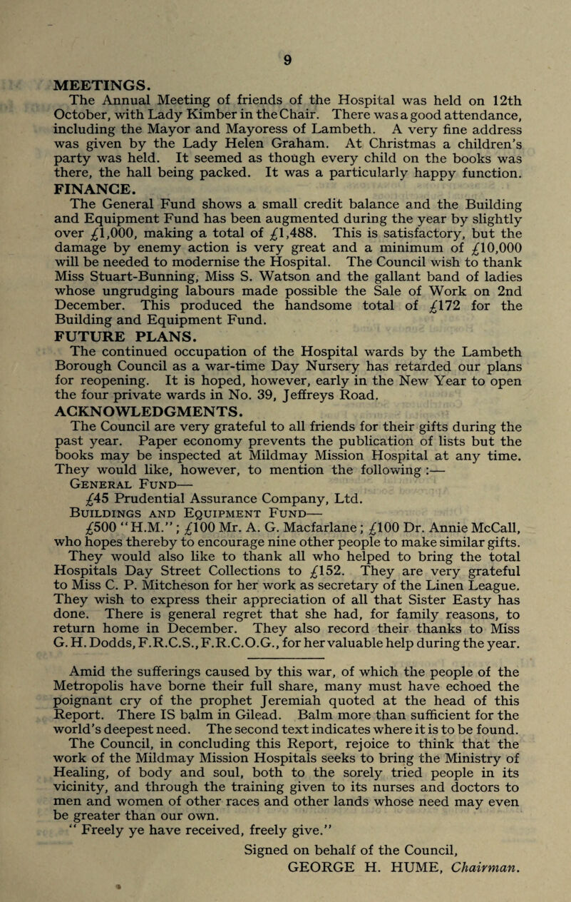 MEETINGS. The Annual Meeting of friends of the Hospital was held on 12th October, with Lady Kimber in the Chair. There was a good attendance, including the Mayor and Mayoress of Lambeth. A very fine address was given by the Lady Helen Graham. At Christmas a children’s party was held. It seemed as though every child on the books was there, the hall being packed. It was a particularly happy function. FINANCE. The General Fund shows a small credit balance and the Building and Equipment Fund has been augmented during the year by slightly over £1,000, making a total of £1,488. This is satisfactory, but the damage by enemy action is very great and a minimum of £10,000 will be needed to modernise the Hospital. The Council wish to thank Miss Stuart-Bunning, Miss S. Watson and the gallant band of ladies whose ungrudging labours made possible the Sale of Work on 2nd December. This produced the handsome total of £172 for the Building and Equipment Fund. FUTURE PLANS. The continued occupation of the Hospital wards by the Lambeth Borough Council as a war-time Day Nursery has retarded our plans for reopening. It is hoped, however, early in the New Year to open the four private wards in No. 39, Jeffreys Road. ACKNOWLEDGMENTS. The Council are very grateful to all friends for their gifts during the past year. Paper economy prevents the publication of lists but the books may be inspected at Mildmay Mission Hospital at any time. They would like, however, to mention the following :— General Fund— £45 Prudential Assurance Company, Ltd. Buildings and Equipment Fund— £500 “H.M.” ; £100 Mr. A. G. Macfarlane ; £100 Dr. Annie McCall, who hopes thereby to encourage nine other people to make similar gifts. They would also like to thank all who helped to bring the total Hospitals Day Street Collections to £152. They are very grateful to Miss C. P. Mitcheson for her work as secretary of the Linen League. They wish to express their appreciation of all that Sister Easty has done. There is general regret that she had, for family reasons, to return home in December. They also record their thanks to Miss G. H. Dodds, F.R.C.S., F.R.C.O.G., for her valuable help during the year. Amid the sufferings caused by this war, of which the people of the Metropolis have borne their full share, many must have echoed the poignant cry of the prophet Jeremiah quoted at the head of this Report. There IS balm in Gilead. Balm more than sufficient for the world’s deepest need. The second text indicates where it is to be found. The Council, in concluding this Report, rejoice to think that the work of the Mildmay Mission Hospitals seeks to bring the Ministry of Healing, of body and soul, both to the sorely tried people in its vicinity, and through the training given to its nurses and doctors to men and women of other races and other lands whose need may even be greater than our own. “ Freely ye have received, freely give.” Signed on behalf of the Council, GEORGE H. HUME, Chairman.