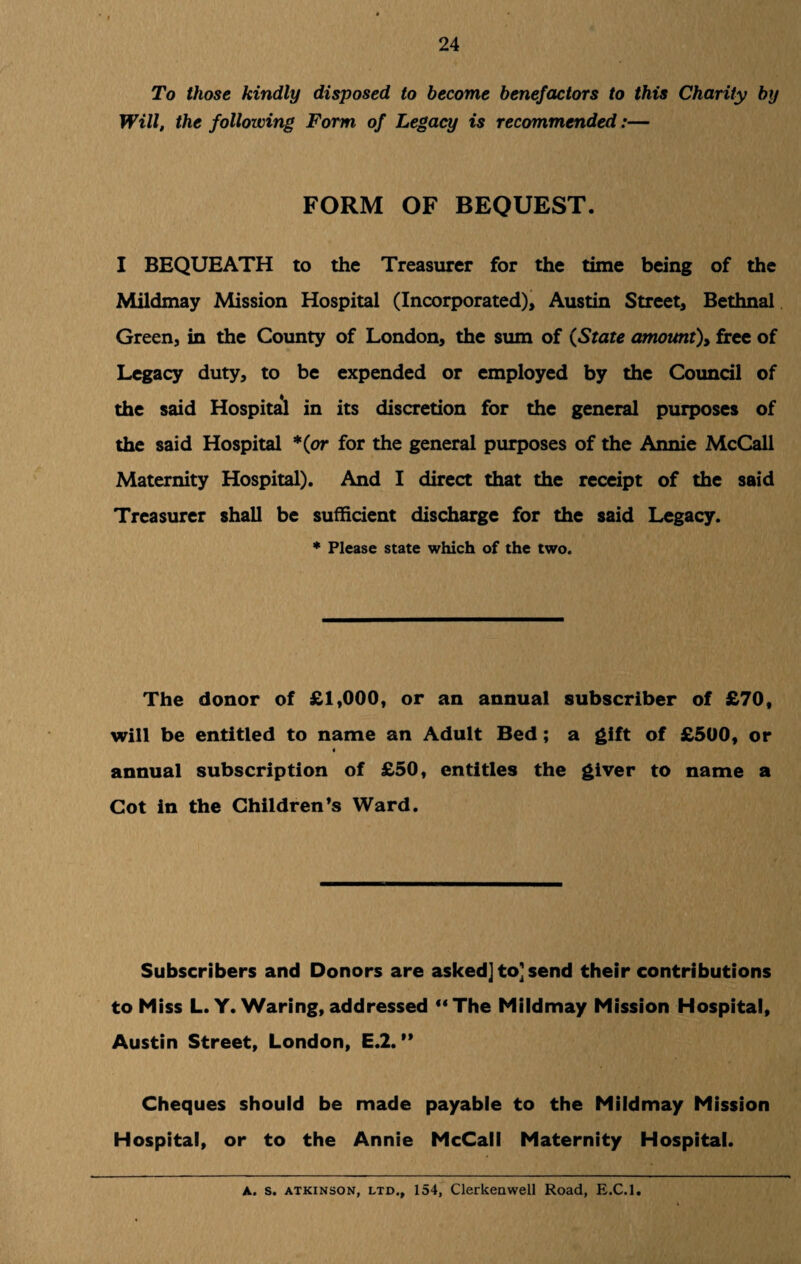 To those kindly disposed to become benefactors to this Charity by Will, the following Form of Legacy is recommended:— FORM OF BEQUEST. I BEQUEATH to the Treasurer for the time being of the Mildmay Mission Hospital (Incorporated), Austin Street, Bethnal Green, in the County of London, the sum of (State amount), free of Legacy duty, to be expended or employed by the Council of the said Hospital in its discretion for the general purposes of the said Hospital *(or for the general purposes of the Annie McCall Maternity Hospital). And I direct that the receipt of the said Treasurer shall be sufficient discharge for the said Legacy. * Please state which of the two. The donor of £1,000, or an annual subscriber of £70, will be entitled to name an Adult Bed ; a gift of £500, or 4 annual subscription of £50, entitles the giver to name a Cot in the Children’s Ward. Subscribers and Donors are asked] to] send their contributions to Miss L.Y. Waring, addressed “The Mildmay Mission Hospital, Austin Street, London, E.2. ” Cheques should be made payable to the Mildmay Mission Hospital, or to the Annie McCall Maternity Hospital. A. s. atkinson, ltd., 154, Clerkeawell Road, E.C.l.