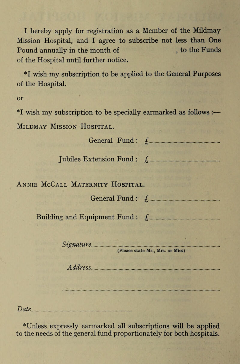 I hereby apply for registration as a Member of the Mildmay Mission Hospital, and I agree to subscribe not less than One Pound annually in the month of , to the Funds of the Hospital until further notice. *1 wish my subscription to be applied to the General Purposes of the Hospital. or *1 wish my subscription to be specially earmarked as follows :— Mildmay Mission Hospital. General Fund : £. Jubilee Extension Fund : £. Annie McCall Maternity Hospital. General Fund : £. Building and Equipment Fund : £ Signature (Please state Mr., Mrs. or Miss) Address. Date. ^Unless expressly earmarked all subscriptions will be applied to the needs of the general fund proportionately for both hospitals.