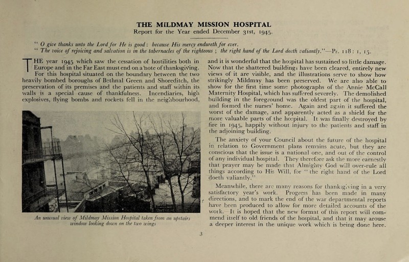 Report for the Year ended December 31st, 1945. “ 0 give thanks unto the Lord for He is good: because His mercy endureth for ever. The voice of rejoicing and salvation is in the tabernacles of the righteous ; the right hand of the Lord doeth valiantly.”—Ps. 1 18 : 1, 1 3. THE year 1945 which saw the cessation of hostilities both in Europe and in the Far East must end on a 'note of thanksgiving. For this hospital situated on the boundary between the two heavily bombed boroughs of Bethnal Green and Shoreditch, the preservation of its premises and the patients and staff' within its walls is a special cause of thankfulness. Incendiaries, high explosives, flying bombs and rockets fell in the neighbourhood, An unusual view of Mildmay Mission Hospital taken from an upstairs window looking down on the two wings and it is wonderful that the hospital has sustained so little damage. Now that the shattered buildings have been cleared, entirely new view's of it are visible, and the illustrations serve to show how strikingly Mildmay has been preserved. We are also able to show for the first time some photographs of the Annie McCall Maternity Hospital, which has suffered severely. The demolished building in the foreground was the oldest part of the hospital, and foimed the nurses’ home. Again and again it suffered the worst of the damage, and apparently acted as a shield for the more valuable parts of the hospital. It was finally destroyed by fire in 1945, happily without injury to the patients and staff in the adjoining building. The anxiety of your Council about the future of the hospital in relation to Government plans remains acute, but they are conscious that the issue is a national one, and out of the control of any individual hospital. They therefore ask the more earnestly that prayer may be made that Almighty God will over-rule all things according to His Will, for “ the right hand of the Lord doeth valiantly.” Meanwhile, there are many reasons for thanksgiving in a very satisfactory year’s work. Progress has been made in many directions, and to mark the end of the war departmental reports have been produced to allow for more detailed accounts of the woik. It is hoped that the new format of this report will com¬ mend itself to old friends of the hospital, and that it may arouse a deeper interest in the unique work which is being done here.
