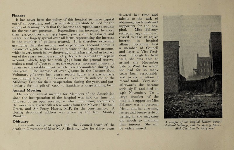 Finance It has never been the policy of this hospital to make capital out of an overdraft, and it is with deep gratitude to God for the supply of its many needs that the income and expenditure accounts for the year are presented. Expenditure has increased by more than £2,500 over the 1944 figure, partly due to salaries and wages, but largely spread over all items representing the increase in the number of patients treated. It is therefore extremely gratifying that the income and expenditure account shows a balance of £506, without having to draw on the legacies account, which is very much below the average. This has enabled us to place out of the year’s income a sum of £169 to the renewal and repairs account, which, together with £531 from the general reserve, makes a total of £700 to meet the expenses, necessarily heavy, of repairs to the establishment, which have accumulated during the war years. The increase of over £2,000 in the Income from Voluntary gifts over last year’s record figure is a particularly encouraging factor. The Council is very much indebted to the Mildmay Trust for their co-operation during the year, and par¬ ticularly for the gift of £200 to liquidate a long-standing loan. Annual Meeting The second annual meeting for Members of the Association since the incorporation of the hospital was held on June 9th followed by an open meeting at which interesting accounts of the work were given with a few words from the Mayor of Bethnal Green, and Sir Percy Harris, M.P. for the constituency. A closing devotional address was given by the Rev. Stanley Plunkett. Obituary It was with very great regret that the Council heard of the death in November of Miss M. A. Bellamy, who for thirty years devoted her time and talents to the task of obtaining new friends and supporters for the hos¬ pital. Miss Bellamy retired in 1939, but never ceased to take an active interest in hospital affairs, becoming first a member of Council and later a Vice-Presi¬ dent. Though far from well, she was able to attend the November Sale of Work for which she had for so many years been responsible, and to see it attain a record total. Very soon afterwards she became seriously ill and died on 24th November. To a large number of the hospital’s supporters Miss Bellamy was a personal friend, and her charming letters and breezy style of writing in the magazine did much to maintain their interest. She will be widely missed. A glimpse of the hospital between bomb- shattered buildings, with the spire of Shore¬ ditch Church in the background