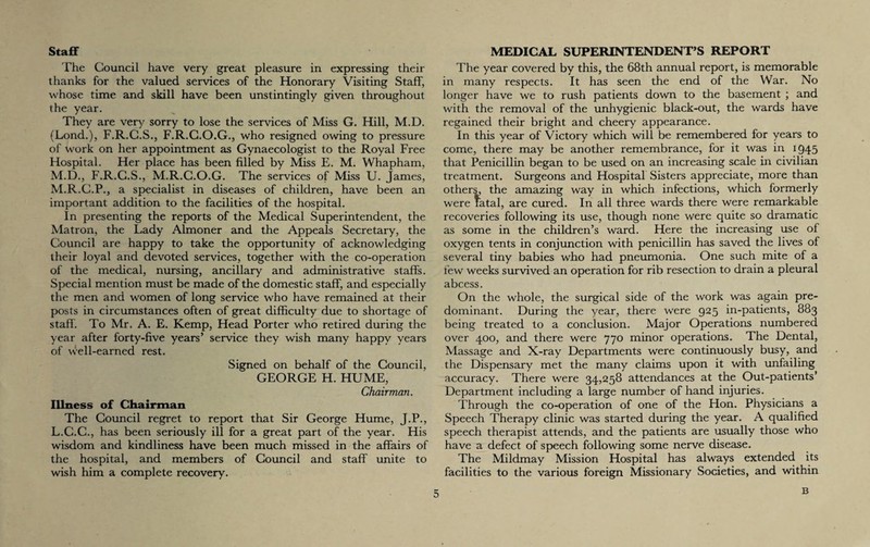 Staff The Council have very great pleasure in expressing their thanks for the valued services of the Honorary Visiting Staff, whose time and skill have been unstintingly given throughout the year. They are very sorry to lose the services of Miss G. Hill, M.D. (Lond.), F.R.C.S., F.R.C.O.G., who resigned owing to pressure of work on her appointment as Gynaecologist to the Royal Free Hospital. Her place has been filled by Miss E. M. Whapham, M.D., F.R.C.S., M.R.G.O.G. The services of Miss U. James, M.R.C.P., a specialist in diseases of children, have been an important addition to the facilities of the hospital. In presenting the reports of the Medical Superintendent, the Matron, the Lady Almoner and the Appeals Secretary, the Council are happy to take the opportunity of acknowledging their loyal and devoted services, together with the co-operation of the medical, nursing, ancillary and administrative staffs. Special mention must be made of the domestic staff, and especially the men and women of long service who have remained at their posts in circumstances often of great difficulty due to shortage of staff'. To Mr. A. E. Kemp, Head Porter who retired during the year after forty-five years’ service they wish many happy years of well-earned rest. Signed on behalf of the Council, GEORGE H. HUME, Chairman. Illness of Chairman The Council regret to report that Sir George Hume, J.P., L.C.C., has been seriously ill for a great part of the year. His wisdom and kindliness have been much missed in the affairs of the hospital, and members of Council and staff unite to wish him a complete recovery. MEDICAL SUPERINTENDENT’S REPORT The year covered by this, the 68th annual report, is memorable in many respects. It has seen the end of the War. No longer have we to rush patients down to the basement ; and with the removal of the unhygienic black-out, the wards have regained their bright and cheery appearance. In this year of Victory which will be remembered for years to come, there may be another remembrance, for it was in 1945 that Penicillin began to be used on an increasing scale in civilian treatment. Surgeons and Hospital Sisters appreciate, more than others, the amazing way in which infections, which formerly were fatal, are cured. In all three wards there were remarkable recoveries following its use, though none were quite so dramatic as some in the children’s ward. Here the increasing use of oxygen tents in conjunction with penicillin has saved the lives of several tiny babies who had pneumonia. One such mite of a few weeks survived an operation for rib resection to drain a pleural abcess. On the whole, the surgical side of the work was again pre¬ dominant. During the year, there were 925 in-patients, 883 being treated to a conclusion. Major Operations numbered over 400, and there were 770 minor operations. The Dental, Massage and X-ray Departments were continuously busy, and the Dispensary met the many claims upon it with unfailing accuracy. There were 34,258 attendances at the Out-patients’ Department including a large number of hand injuries. Through the co-operation of one of the Hon. Physicians a Speech Therapy clinic was started during the year. A qualified speech therapist attends, and the patients are usually those who have a defect of speech following some nerve disease. The Mildmay Mission Hospital has always extended its facilities to the various foreign Missionary Societies, and within B