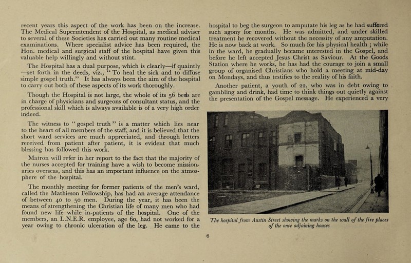 recent years this aspect of the work has been on the increase. The Medical Superintendent of the Hospital, as medical adviser to several of these Societies has carried out many routine medical examinations. Where specialist advice has been required, the Hon. medical and surgical staff of the hospital have given this valuable help willingly and without stint. The Hospital has a dual purpose, which is clearly—if quaintly -—set forth in the deeds, viz., “To heal the sick and to diffuse simple gospel truth.” It has always been the aim of the hospital to carry out both of these aspects of its work thoroughly. Though the Hospital is not large, the whole of its 56 beds are in charge of physicians and surgeons of consultant status, and the professional skill which is always available is of a very high order indeed. The witness to “ gospel truth ” is a matter which lies near to the heart of all members of the staff, and it is believed that the short ward services are much appreciated, and through letters received from patient after patient, it is evident that much blessing has followed this work. Matron will refer in her report to the fact that the majority of the nurses accepted for training have a wish to become mission.- aries overseas, and this has an important influence on the atmos¬ phere of the hospital. The monthly meeting for former patients of the men’s ward, called the Mathieson Fellowship, has had an average attendance of between 40 to 50 men. During the year, it has been the means of strengthening the Christian life of many men who had found new life while in-patients of the hospital. One of the members, an L.N.E.R. employee, age 60, had not worked for a year owing to chronic ulceration of the leg. He came to the hospital to beg the surgeon to amputate his leg as he had suffered such agony for months. He was admitted, and under skilled treatment he recovered without the necessity of any amputation. He is now back at work. So much for his physical health ; while in the ward, he gradually became interested in the Gospel, and before he left accepted Jesus Christ as Saviour. At the Goods Station where he works, he has had the courage to join a small group of organised Christians who hold a meeting at mid-day on Mondays, and thus testifies to the reality of his faith. Another patient, a youth of 22, who was in debt owing to gambling and drink, had time to think things out quietly against the presentation of the Gospel message. He experienced a very The hospital from Austin Street showing the marks on the wall of the fire places of the once adjoining houses