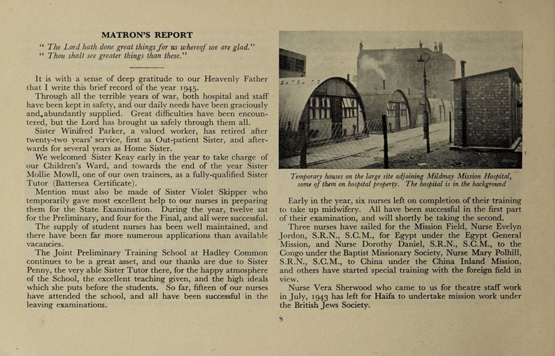 MATRON’S REPORT “ The Lord hath done great things for us whereof we are glad.” “ Thou shalt see greater things than these.” It is with a sense of deep gratitude to our Heavenly Father that I write this brief record of the year 1945. Through all the terrible years of war, both hospital and staff have been kept in safety, and our daily needs have been graciously and.abundantly supplied. Great difficulties have been encoun¬ tered, but the Lord has brought us safely through them all. Sister Winifred Parker, a valued worker, has retired after twenty-two years’ service, first as Out-patient Sister, and after¬ wards for several years as Home Sister. We welcomed Sister Keay early in the year to take charge of our Children’s Ward, and towards the end of the year Sister Mollie Mowll, one of our own trainees, as a fully-qualified Sister Tutor (Battersea Certificate). Mention must also be made of Sister Violet Skipper who temporarily gave most excellent help to our nurses in preparing them for the State Examination. During the year, twelve sat for the Preliminary, and four for the Final, and all were successful. The supply of student nurses has been well maintained, and there have been far more numerous applications than available vacancies. The Joint Preliminary Training School at Hadley Common continues to be a great asset, and our thanks are due to Sister Penny, the very able Sister Tutor there, for the happy atmosphere of the School, the excellent teaching given, and the high ideals which she puts before the students. So far, fifteen of our nurses have attended the school, and all have been successful in the leaving examinations. Temporary houses on the large site adjoining Mildmay Mission Hospital, some of them on hospital property. The hospital is in the background Early in the year, six nurses left on completion of their training to take up midwifery. All have been successful in the first part of their examination, and will shortly be taking the second. Three nurses have sailed for the Mission Field, Nurse Evelyn Jordon, S.R.N., S.C.M., for Egypt under the Egypt General Mission, and Nurse Dorothy Daniel, S.R.N., S.C.M., to the Congo under the Baptist Missionary Society, Nurse Mary Polhill, S.R.N., S.C.M., to China under the China Inland Mission, and others have started special training with the foreign field in view. Nurse Vera Sherwood who came to us for theatre staff work in July, 1943 has left for Haifa to undertake mission work under the British Jews Society.