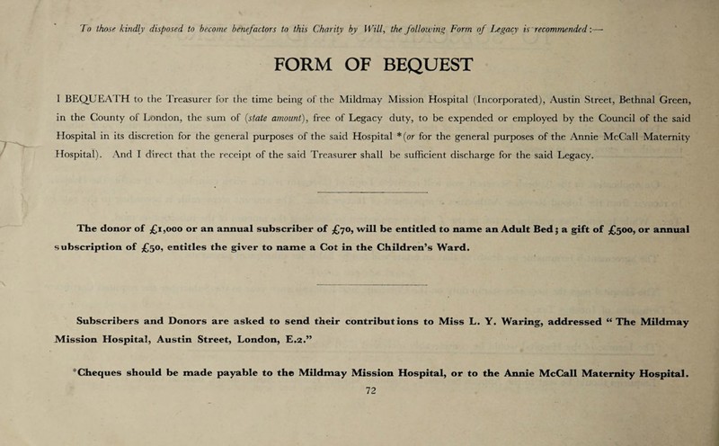 To those kindly disposed to become benefactors to this Charity by Will, the following Form of Legacy is recommended:— FORM OF BEQUEST I BEQUEATH to the Treasurer for the time being of the Mildmay Mission Hospital (Incorporated), Austin Street, Bethnal Green, in the County of London, the sum of (state amount), free of Legacy duty, to be expended or employed by the Council of the said Hospital in its discretion for the general purposes of the said Hospital *(or for the general purposes of the Annie McCall Maternity Hospital). And I direct that the receipt of the said Treasurer shall be sufficient discharge for the said Legacy. The donor of £1,000 or an annual subscriber of £70, will be entitled to name an Adult Bed; a gift of £500, or annual subscription of £50, entitles the giver to name a Cot in the Children’s Ward. Subscribers and Donors are asked to send their contributions to Miss L. Y. Waring, addressed “ The Mildmay Mission Hospital, Austin Street, London, E.2.” * Cheques shoidd be made payable to the Mildmay Mission Hospital, or to the Annie McCall Maternity Hospital.