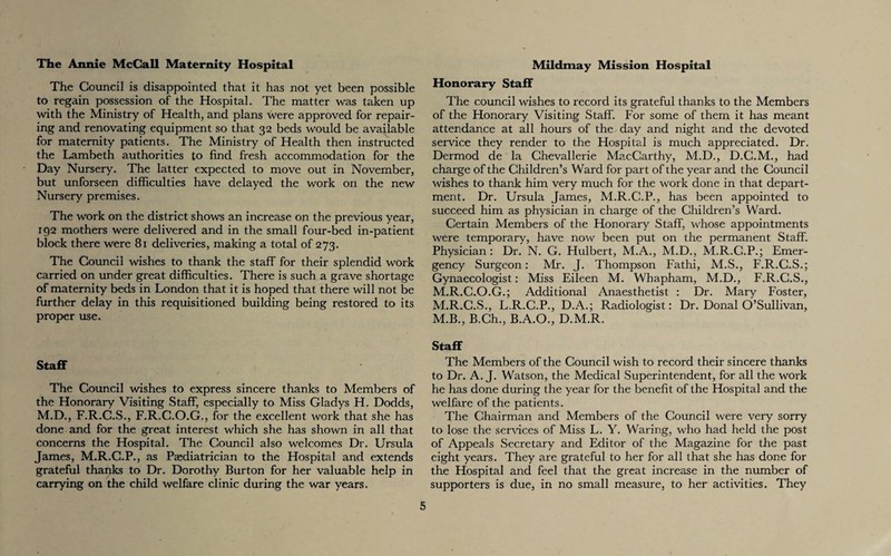 The Annie McCall Maternity Hospital The Council is disappointed that it has not yet been possible to regain possession of the Hospital. The matter was taken up with the Ministry of Health, and plans were approved for repair¬ ing and renovating equipment so that 32 beds would be available for maternity patients. The Ministry of Health then instructed the Lambeth authorities to find fresh accommodation for the Day Nursery. The latter expected to move out in November, but unforseen difficulties have delayed the work on the new Nursery premises. The work on the district shows an increase on the previous year, 192 mothers were delivered and in the small four-bed in-patient block there were 81 deliveries, making a total of 273. The Council wishes to thank the staff for their splendid work carried on under great difficulties. There is such a grave shortage of maternity beds in London that it is hoped that there will not be further delay in this requisitioned building being restored to its proper use. Staff The Council wishes to express sincere thanks to Members of the Honorary Visiting Staff, especially to Miss Gladys H. Dodds, M.D., F.R.C.S., F.R.C.O.G., for the excellent work that she has done and for the great interest which she has shown in all that concerns the Hospital. The Council also welcomes Dr. Ursula James, M.R.C.P., as Paediatrician to the Hospital and extends grateful thanks to Dr. Dorothy Burton for her valuable help in carrying on the child welfare clinic during the war years. Mildmay Mission Hospital Honorary Staff The council wishes to record its grateful thanks to the Members of the Honorary Visiting Staff. For some of them it has meant attendance at all hours of the day and night and the devoted service they render to the Hospital is much appreciated. Dr. Dermod de la Chevallerie MacCarthy, M.D., D.C.M., had charge of the Children’s Ward for part of the year and the Council wishes to thank him very much for the work done in that depart¬ ment. Dr. Ursula James, M.R.C.P., has been appointed to succeed him as physician in charge of the Children’s Ward. Certain Members of the Honorary Staff, whose appointments were temporary, have now been put on the permanent Staff. Physician: Dr. N. G. Hulbert, M.A., M.D., M.R.C.P.; Emer¬ gency Surgeon: Mr. J. Thompson Fathi, M.S., F.R.C.S.; Gynaecologist: Miss Eileen M. Whapham, M.D., F.R.C.S., M.R.C.O.G.; Additional Anaesthetist : Dr. Mary Foster, M.R.C.S., L.R.C.P., D.A.; Radiologist: Dr. Donal O’Sullivan, M.B., B.Ch., B.A.O., D.M.R. Staff The Members of the Council wish to record their sincere thanks to Dr. A. J. Watson, the Medical Superintendent, for all the work he has done during the year for the benefit of the Hospital and the welfare of the patients. The Chairman and Members of the Council were very sorry to lose the services of Miss L. Y. Waring, who had held the post of Appeals Secretary and Editor of the Magazine for the past eight years. They are grateful to her for all that she has done for the Hospital and feel that the great increase in the number of supporters is due, in no small measure, to her activities. They