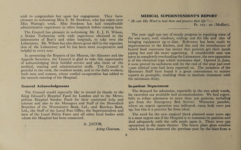 wish to congratulate her upon her engagement. They have pleasure in welcoming Miss E. M. Stockton, who has taken over Miss Waring’s work. Miss Stockton has had considerable administrative experience in other hospitals before coming here. The Council has pleasure in welcoming Mr. E. J. D. Wilson, a Senior Technician with wide experience obtained in the laboratories of Bart’s and other hospitals, to take over the Laboratory. Mr. Wilson has also shown great skill in the organisa¬ tion of the Laboratory and he has been most co-operative and helpful in every way. In presenting the Reports of the Matron, the Almoner and the Appeals Secretary, the Council is glad to take this opportunity of acknowledging their faithful service and also those of the medical, nursing and administrative staffs. The Council is grateful to the cook, the resident maids, and to the daily workers, both men and women, whose cordial co-operation has added to the smooth running of the Hospital. General Acknowledgments The Council would especially like to record its thanks to the King Edward’s Hospital Fund for London and to the Metro¬ politan Hospital Sunday Fund for their continued help and interest and also to the Managers and Staff of the Shoreditch Branches of the Westminster Bank, Ltd., and Barclays Bank, Ltd., the Staff of the Local Post Office, the Superintendent and men of the Local Police Force and all other local bodies with whom the Hospital has been connected. A. JACOB, Acting Chairman. MEDICAL SUPERINTENDENT’S REPORT “ He sent His Word to heal them and preserve their life”— Ps. 107 : 20 (Moffatt). The year 1946 was one of steady progress in repairing some of the war scars, roof, windows, ceilings and the like and also of bringing equipment up to date. Reference has been made to improvements in the kitchen, and this and the introduction of heated food conveyors has meant that patients get their meals piping hot and the more appetising. A considerable sum was spent in completely overhauling the Laboratory, the new apparatus is of the electrical type which minimises dust. Opened in June, it soon proved its usefulness and by the end of the year just over 1,000 clinical tests had been reported on. The members of the Honorary Staff have found it a great convenience to receive reports so promptly, enabling them to institute treatment with the minimum delay. In-patient Department The demand for admission, especially in the two adult wards, far exceeded our available bed accommodation. We had regret¬ fully to refuse admission to more than 500 patients, including 300 from the Emergency Bed Service. Whenever possible, where an urgent operation was indicated, extra beds were put up, but this is a practice far from ideal. The need for the new surgical block planned some years ago is a most urgent one if the Hospital is to maintain its position and deal adequately with the calls made upon it. There were 592 operations in the main theatre. The heavy plate glass window which had been shattered the previous year by the blast from a