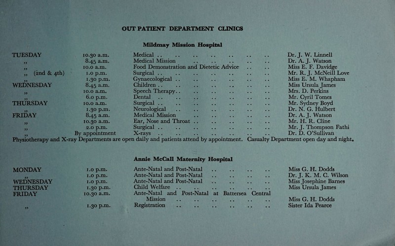 OUTPATIENT DEPARTMENT CLINICS / Mildmay Mission Hospital TUESDAY 10.30 a.m. Medical .. 33 8.45 a.m. Medical Mission 33 10.0 a.m. Food Demonstration and Dietetic Advi „ (2nd & 4th) 1.0 p.m. Surgical .. 33 1.30 p.m. Gynaecological .. WEDNESDAY 8.45 a.m. Children 35 10.0 a.m. Speech Therapy.. 33 6.0 p.m. Dental THURSDAY 10.0 a.m. Surgical 33 1.30 p.m. Neurological FRIDAY 8.45 a.m. Medical Mission 33 10.30 a.m. Ear, Nose and Throat 33 2.0 p.m. Surgical .. 33 By appointment X-rays Physiotherapy and X-ray Departments are open daily and patients attend by appointment. Dr. J. W. Linnell Dr. A. J. Watson Miss E. F. Davidge Mr. R. J. McNeill Love Miss E. M. Whapham Miss Ursula James Mrs. D. Perkins Mr. Cyril Tomes Mr. Sydney Boyd Dr. N. G. Hulbert Dr. A. J. Watson Mr. H. R. Cline Mr. J. Thompson Fathi Dr. D. O’Sullivan Casualty Department open day and night. MONDAY 1.0 p.m. Annie McCall Maternity Hospital Ante-Natal and Post-Natal Miss G. H. Dodds WEDNESDAY 1.0 p.m. 1.0 p.m. Ante-Natal and Post-Natal Ante-Natal and Post-Natal .. Dr. J. K. M. C. Wilsoi Miss Josephine Barnes THURSDAY 1.30 p.m. Child Welfare .. .. .. Miss Ursula James FRIDAY 33 10.30 a.m. 1.30 p.m. Ante-Natal and Post-Natal at Mission Registration Battersea Central Miss G. H. Dodds Sister Ida Pearce