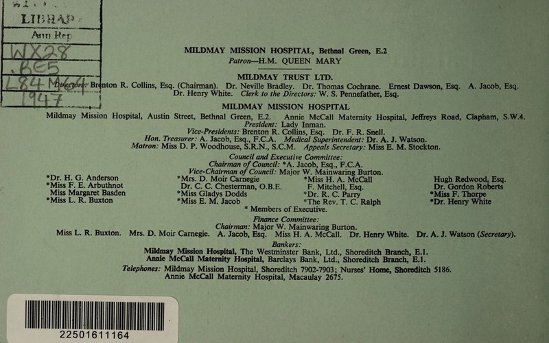 MILDMAY MISSION HOSPITAL, Bethnal Green, E.2 Patron—n.M, QUEEN MARY MILDMAY TRUST LTD. Br< nton R. Collins, Esq. (Chairman). Dr. Neville Bradley. Dr. Thomas Cochrane. Ernest Dawson, Esq. A. Jacob, Esq. ' Dr. Henry White. Clerk to the Directors: W. S. Pennefather, Esq. ♦-4 MILDMAY MISSION HOSPITAL Mildmay Mission Hospital, Austin Street, Bethnal Green, E.2, Annie McCall Maternity Hospital, JeflFrcys Road, Clapham, S.W.4. President: Lady Inman. Vice-Presidents: Brenton R. Collins, Esq. Dr. F. R. Snell. Hon. Treasurer: A. Jacob, Esq., F.C.A. Medical Superintendent: Dr. A. J. Watson. Matron: Miss D. P, Woodhouse, S.R.N., S.C.M. Appeals Secretary: Miss E. M. Stockton. *Dr. H. G. Anderson *Miss F. E. Arbuthnot Miss Margaret Basden *Miss L. R. Buxton Council and Executive Committee: Chairman of Council: *A. Jacob, Esq., F.C.A. Vice-Chairman of Council: Major W. Mainwaring Burton. *Mrs. D, Moir Carnegie *Miss H. A, McCall Dr. C, C. Chesterman, O.B.E. F. Mitchell, Esq. *Miss Gladys Dodds *Dr. R. C. Parry *Miss E. M. Jacob *The Rev. T. C. Ralph * Members of Executive. Hugh Redwood, Esq. Dr. Gordon Roberts •Miss F. Thorpe •Dr. Henry '^ite Finance Committee: ^ „ CAo/rwart.* Major W. Mainwaring Burton. Miss L. R. Buxton. Mrs. D. Moir Carnegie. A. Jacob, Esq. Miss H. A. McCall. Dr. Henry White. Dr. A. J. Watson (Secretary). Bankers: Mildniay Mission Hospital, The Westminster Bank, Ltd,, Shoreditch Branch, E.l. Annie McCall Maternity Hospital, Barclays Bank, Ltd,, Shoreditch Branch, E.I. Telephones: Mildmay Mission Hospital, Shoreditch 7902-7903; Nurses’ Home, Shoreditch 5186. Annie McCall Maternity Hospital, Macaulay 2675.