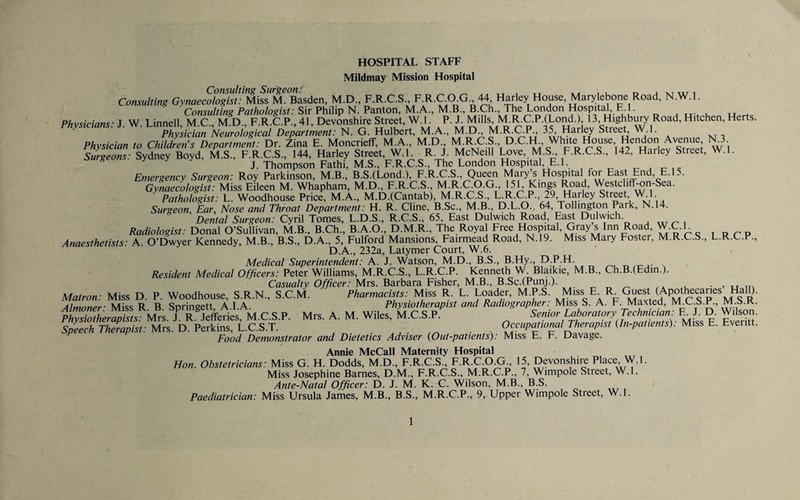 HOSPITAL STAFF Miidmay Mission Hospital Consulting Surgeon: ..tt, .t iu r. Consulting Gynaecologist: Miss M. Basden, M.D., F.R.C.S., Hariey House, Mary ebone Road, N.W.l. ■Co«5M///>z?Pa//io/og/5t; Sir Philip N. Panton, M.A., M.B., B.Ch., The London Hospital E l. ^ ^ ^ ^ Physicians: J. W. Linnell, M.C., M.D., F.R.C.P., 41, Devonshire Street, W.l. P. J. Mills, M.R.C.P.(Lond.), 13, Highbury Road, Hitchen, Herts. Physician Neurological Department: N. G. Hulbert, Streep ' a vr t Physician to Children's Department: Dr. Zina E. Moncrieff, M.A., M.D., M.R.C.S., D.C.H., White House, Hendon Avenue, N.3 SurTeons-.^^^^^^^^ F.R.C.S., 144, Harley Street, W.l. R. J. McNeill Love,.M.S F.R.C.S., 142, Harley Street, W.l. J. Thompson Fathi, M.S., F.R.C.S., The London Hospital, E.l. r- j r- i c Emergency Surgeon: Roy Parkinson, M.B., B.S.(Lond.), F.R.C.S., Queen Mary’s Hospital for East End, E.l5. Gmaecologist: Miss Eileen M. Whapham, M.D., F.R.C.S., M.R.CO.G 15L Kings Road, Westcliff-on-Sea. ■ Pathologist: L. Woodhouse Price, M.A., M.D.(Cantab), M.R.C.S., L.R.CP., 29, Harley Street W^l Surgeon, hr. Nose and Throat Department: H. R. Cline, B.Sc., M.B., D.L.O., 64, Tollington Park, N.14. Dental Surgeon: Cyril Tomes, L.D.S., R.C.S., 65, East Dulwich Road, East Dulwich. Radiologist: Donal O’Sullivan, M.B., B.Ch., B.A.O., D.M.R., The Royal Free ^ospUal, Gray s Inn Road W.C.l Anaesthetists: A. O’Dwyer Kennedy, M.B., B.S., D.A., 5, Fulford Mansions, Fairmead Road, N.19. Miss Mary Foster, M.R.C.S., L.R.C.P., D.A., 232a, Latymer Court, W.6. Medical Superintendent: A. J. Watson, M.D., B.S., B.Hy., D.P.H. Resident Medical Officers: Peter Williams, M.R.C.S., L.R.C.P. Kenneth W. Blaikie, M.B., Ch.B.(Edin.). Casualty Officer: Mrs. Barbara Fisher, M.B., B.Sc.(Punj.). ^ ^ > u 1I^ Matron: Miss D. P. Woodhouse, S.R.N., S.C.M. Pharmacists: R. L. Loader, M.P.S. f F. R. Guest (Apothecan^^ Almnnpr- Miss R B Snrinaett AI A Physiotherapist and Radiographer. Miss S. A. F. Maxted, M.L.S.P., M.a.K. pSXrS Mrs. LTIto Mrs. A. M. Wiles, M.C.S.P.^ Senior Laboratory Technician. F J. D. Wilson. Speech Therapist: Mrs. D. Perkins, L.C.S.T. ^ - a O^^^^Padonal Therapist {In-patients): Miss E. Everitt. Food Demonstrator and Dietetics Adviser {Out-patients): Miss E. F. Davage. Annie McCall Maternity Hospital Hon. Obstetricians: Miss G. H. Dodds, M.D., F.R.C.S., F.R.C.O.G., 15, Devonshire Place W.l. Miss Josephine Barnes, D.M., F.R.C.S., M.R.C.P., 7, Wimpole Street, W.l. Ante-Natal Officer: D. J. M. K. C. Wilson, M.B., B.S. ■ Paediatrician: Miss Ursula James, M.B., B.S., M.R.C.P., 9, Upper Wimpole Street, W.l.