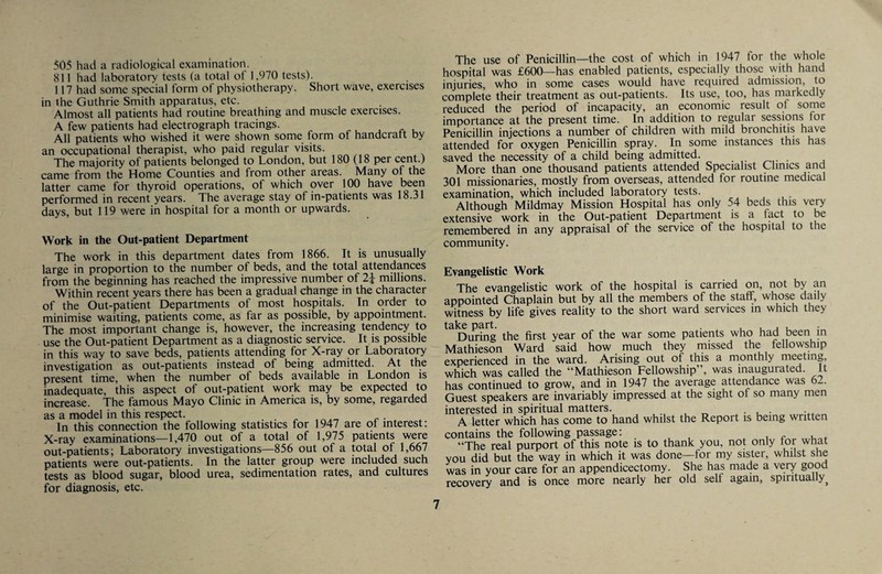 505 had a radiological examination. 811 had laboratory tests (a total of 1.970 tests). 117 had some special form of physiotherapy. Short wave, exercises in the Guthrie Smith apparatus, etc. Almost all patients had routine breathing and muscle exercises. A few patients had electrograph tracings. All patients who wished it were shown some form of handcratt by an occupational therapist, who paid regular visits. The majority of patients belonged to London, but 180 (18 per cent.) came from the Home Counties and from other areas. Many of the latter came for thyroid operations, of which over 100 have been performed in recent years. The average stay of in-patients was 18.31 days, but 119 were in hospital for a month or upwards. Work in the Out-patient Department The work in this department dates from 1866. It is unusually large in proportion to the number of beds, and the total attendances from the beginning has reached the impressive number of 2i millions. Within recent years there has been a gradual change in the character of the Out-patient Departments of most hospitals. In order to minimise waiting, patients come, as far as possible, by appointment. The most important change is, however, the increasing tendency to use the Out-patient Department as a diagnostic service. It is possible in this way to save beds, patients attending for X-ray or Laboratory investigation as out-patients instead of being admitted. At the present time, when the number of beds available in London is inadequate, this aspect of out-patient work may be expected to increase. The famous Mayo Clinic in America is, by some, regarded as a model in this respect. . . . . In this connection the following statistics for 1947 are ol interest: X-ray examinations—1,470 out of a total of 1,975 patients were out-patients; Laboratory investigations—856 out of a total of 1,667 patients were out-patients. In the latter group were included such tests as blood sugar, blood urea, sedimentation rates, and cultures for diagnosis, etc. The use of Penicillin—the cost of which in 1947 for the whole hospital was £600—has enabled patients, especially those with hand injuries, who in some cases would have required admission, to complete their treatment as out-patients. Its use, too, has markedly reduced the period of incapacity, an economic result of some importance at the present time. In additiori to regular sessions for Penicillin injections a number of children with mild bronchitis have attended for oxygen Penicillin spray. In some instances this has saved the necessity of a child being admitted. . More than one thousand patients attended Specialist Clinics and 301 missionaries, mostly from overseas, attended for routine medical examination, which included laboratory tests. Although Mildmay Mission Hospital has only 54 beds this very extensive work in the Out-patient Department is a fact to be remembered in any appraisal of the service of the hospital to the community. Evangelistic Work The evangelistic work of the hospital is carried on, not by an appointed Chaplain but by all the members of the staff, whose daily witness by life gives reality to the short ward services in which they During the first year of the war some patients who had been m Mathieson Ward said how much they missed the fellowship experienced in the ward. Arising out of this a monthly meeting, which was called the “Mathieson Fellowship”, was inaugurated. It has continued to grow, and in 1947 the average attendance was 62. Guest speakers are invariably impressed at the sight of so many men interested in spiritual matters. . • . ■ A letter which has come to hand whilst the Report is being written contains the following passage: . , r- u.,* “The real purport of this note is to thank you, not only for what you did but the way in which it was done—for my sister, whilst she was in your care for an appendicectomy. She has made a very good recovery and is once more nearly her old self again, spiritually^