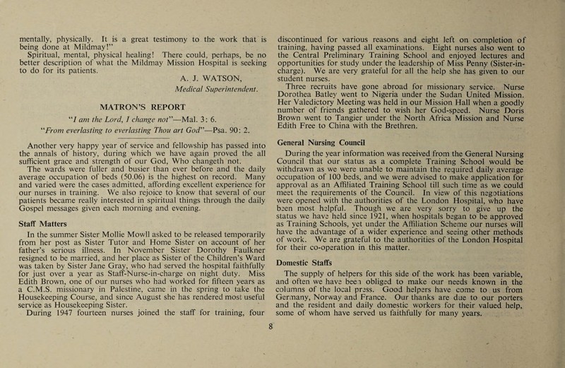 mentally, physically. It is a great testimony to the work that is being done at Mildmay!” Spiritual, mental, physical healing! There could, perhaps, be no better description of what the Mildmay Mission Hospital is seeking to do for its patients. A. J. WATSON, Medical Superintendent. MATRON’S REPORT “/ am the Lord, I change not—Mai. 3: 6. From everlasting to everlasting Thou art God—Psa. 90: 2. Another very happy year of service and fellowship has passed into the annals of history, during which we have again proved the all sufficient grace and strength of our God, Who changeth not. The wards were fuller and busier than ever before and the daily average occupation of beds (50.06) is the highest on record. Many and varied were the cases admitted, affording excellent experience for our nurses in training. We also rejoice to know that several of our patients became really interested in spiritual things through the daily Gospel messages given each morning and evening. Staff Matters In the summer Sister Mollie Mowll asked to be released temporarily from her post as Sister Tutor and Home Sister on account of her father’s serious illness. In November Sister Dorothy Faulkner resigned to be married, and her place as Sister of the Children’s Ward was taken by Sister Jane Gray, who had served the hospital faithfully for just over a year as Staff-Nurse-in-charge on night duty. Miss Edith Brown, one of our nurses who had worked for fifteen years as a C.M.S. missionary in Palestine, came in the spring to take the Housekeeping Course, and since August she has rendered most useful service as Housekeeping Sister. During 1947 fourteen nurses joined the staff for training, four discontinued for various reasons and eight left on completion of training, having passed all examinations. Eight nurses also went to the Central Preliminary Training School and enjoyed lectures and opportunities for study under the leadership of Miss Penny (Sister-in¬ charge). We are very grateful for all the help she has given to our student nurses. Three recruits have gone abroad for missionary service. Nurse Dorothea Batley went to Nigeria under the Sudan United Mission. Her Valedictory Meeting was held in our Mission Hall when a goodly number of friends gathered to wish her God-speed. Nurse Doris Brown went to Tangier under the North Africa Mission and Nurse Edith Free to China with the Brethren. General Nursing Council During the year information was received from the General Nursing Council that our status as a complete Training School would be withdrawn as we were unable to maintain the required daily average occupation of 100 beds, and we were advised to make application for approval as an Affiliated Training School till such time as we could meet the requirements of the Council. In view of this negotiations were opened with the authorities of the London Hospital, who have been most helpful. Though we are very sorry to give up the status we have held since 1921, when hospitals began to be approved as Training Schools, yet under the Affiliation Scheme our nurses will have the advantage of a wider experience and seeing other methods of work. We are grateful to the authorities of the London Hospital for their co-operation in this matter. Domestic Staffs The supply of helpers for this side of the work has been variable, and often we have beei obliged to make our needs known in the columns of the local press. Good helpers have come to us from Germany, Norway and France. Our thanks are due to our porters and the resident and daily domestic workers for their valued help, some of whom have served us faithfully for many years.