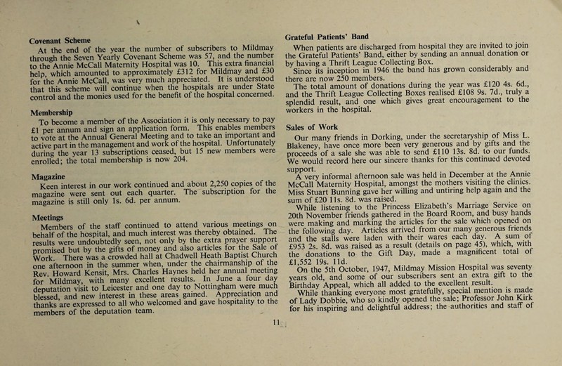 V Covenant Scheme At the end of the year the number of subscribers to Mildmay through the Seven Yearly Covenant Scheme was 57, and the number to the Annie McCall Maternity Hospital was 10. This extra financial help, which amounted to approximately £312 for Mildmay and £30 for the Annie McCall, was very much appreciated. It is understood that this scheme will continue when the hospitals are under State control and the monies used for the benefit of the hospital concerned. Membership To become a member of the Association it is only necessary to pay £1 per annum and sign an application form. This enables members to vote at the Annual General Meeting and to take an important and active part in the management and work of the hospital. Unfortunately during the year 13 subscriptions ceased, but 15 new members were enrolled; the total membership is now 204. Magazine Keen interest in our work continued and about 2,250 copies of the magazine were sent out each quarter. The subscription for the magazine is still only Is. 6d. per annum. Meetings Members of the staff continued to attend various meetmgs on behalf of the hospital, and much interest was thereby obtained. The results were undoubtedly seen, not only by the extra prayer support promised but by the gifts of money and also articles for the Sale of Work There was a crowded hall at Chad well Heath Baptist Chuich one afternoon in the summer when, under the chairmanship of the Rev. Howard Kensit, Mrs. Charles Haynes held her annual meeting for Mildmay, with many excellent results. In June a four day deputation visit to Leicester and one day to Nottingham were much blessed and new interest in these areas gamed. Appreciation and thanks are expressed to all who welcomed and gave hospitality to the members of the deputation team. 11 Grateful Patients’ Band When patients are discharged from hospital they are invited to join the Grateful Patients’ Band, either by sending an annual donation or by having a Thrift League Collecting Box. Since its inception in 1946 the band has grown considerably and there are now 250 members. .i The total amount of donations durmg the year was £120 4s. 6d., and the Thrift League Collecting Boxes realised £108 9s. 7d., truly a splendid result, and one which gives great encouragement to the workers in the hospital. Sales of Work Our many friends in Dorking, under the secretaryship of Miss L. Blakeney, have once more been very generous and by gifts and the proceeds of a sale she was able to send £110 13s. 8d. to our funds. We would record here our sincere thanks for this continued devoted support. . 1 A ■ A very informal afternoon sale was held in December at the Annie McCall Maternity Hospital, amongst the mothers visiting the clinics. Miss Stuart Banning gave her willing and untiring help agam and the sum of £20 11s. 8d. was raised. While listening to the Princess Elizabeth’s Marriage Service on 20th November friends gathered in the Board Room, and busy hands were making and marking the articles for the sale which opened on the following day. Articles arrived from our many generous friends and the stalls were laden with their wares each day. A sum of £953 2s. 8d. was raised as a result (details on page 45), which, with the donations to the Gift Day, made a magnificent total oi £1,552 19s. lid. . . .T • , On the 5th October, 1947, Mildmay Mission Hospital was seventy years old, and some of our subscribers sent an extra gift to the Birthday Appeal, which all added to the excellent result. While thanking everyone most gratefully, special mention is niade of Lady Dobbie, who so kindly opened the sale; Professor John Kirk for his inspiring and delightful address; the authorities and stair of
