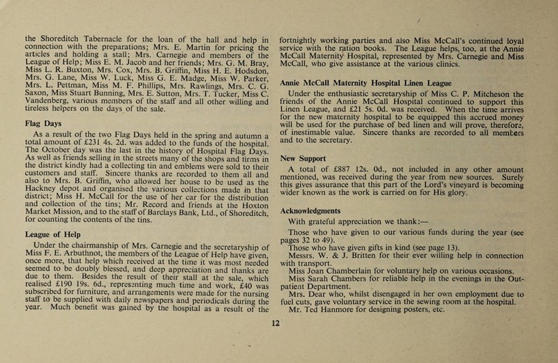 the Shoreditch Tabernacle for the loan of the hall and help in connection with the preparations; Mrs. E. Martin for pricing the articles and holding a stall; Mrs. Carnegie and members of the League of Help; Miss E. M. Jacob and her friends; Mrs. G. M. Bray, Miss L. R. Buxton, Mrs. Cox, Mrs. B. Griffin, Miss H. E. Hodsdon, Mrs. G. Lane, Miss W. Luck, Miss G. E. Madge, Miss W. Parker, Mrs. L. Pettman, Miss M. F. Phillips, Mrs. Rawlings, Mrs. C. G. Saxon, Miss Stuart Banning, Mrs. E. Sutton, Mrs. T. Tucker, Miss C. Vandenberg, various members of the staff and all other willing and tireless helpers on the days of the sale. Flag Days As a result of the two Flag Days held in the spring and autumn a total amount of £231 4s. 2d. was added to the funds of the hospital. The October day was the last in the history of Hospital Flag Days. As well as friends selling in the streets many of the shops and tirms in the district kindly had a collecting tin and emblems were sold to their customers and staff. Sincere thanks are recorded to them all and also to Mrs. B. Griffin, who allowed her house to be used as the Hackney depot and organised the various collections made in that district; Miss H. McCall for the use of her car for the distribution and collection of the tins; Mr. Record and friends at the Hoxton Market Mission, and to the staff of Barclays Bank, Ltd., of Shoreditch, for counting the contents of the tins. League of Help Under the chairmanship of Mrs. Carnegie and the secretaryship of Miss F. E. Arbuthnot, the members of the League of Help have given, once more, that help which received at the time it was most needed seemed to be doubly blessed, and deep appreciation and thanks are due to them. Besides the result of their stall at the sale, which realised £190 19s. 6d., representing much time and work, £40 was subscribed for furniture, and arrangements were made for the nursing staff to be supplied with daily newspapers and periodicals during the year. Much benefit was gained by the hospital as a result of the fortnightly working parties and also Miss McCall’s continued loyal service with the ration books. The League helps, too, at the Annie McCall Maternity Hospital, represented by Mrs. Carnegie and Miss McCall, who give assistance at the various clinics. Annie McCall Maternity Hospital Linen League Under the enthusiastic secretaryship of Miss C. P. Mitcheson the friends of the Annie McCall Hospital continued to support this Linen League, and £21 5s. Od. was received. When the time arrives for the new maternity hospital to be equipped this accrued money will be used for the purchase of bed linen and will prove, therefore, of inestimable value. Sincere thanks are recorded to all members and to the secretary. New Support A total of £887 12s. Od., not included in any other amount mentioned, was received during the year from new sources. Surely this gives assurance that this part of the Lord’s vineyard is becoming wider known as the work is carried on for His glory. Acknowledgments With grateful appreciation we thank:— Those who have given to our various funds during the year (see pages 32 to 49). Those who have given gifts in kind (see page 13). Messrs. W. & J. Britten for their ever willing help in connection with transport. Miss Joan Chamberlain for voluntary help on various occasions. Miss Sarah Chambers for reliable help in the evenings in the Out¬ patient Department. Mrs. Dear who, whilst disengaged in her own employment due to fuel cuts, gave voluntary service in the sewing room at the hospital. Mr. Ted Hanmore for designing posters, etc.