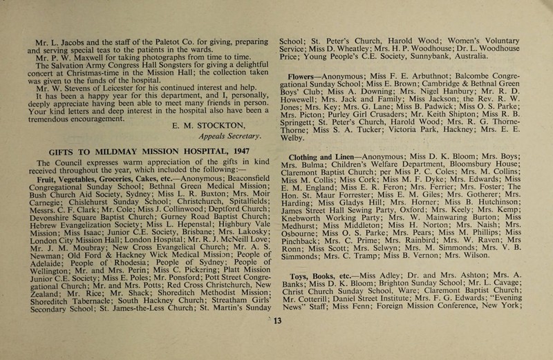 Mr. L. Jacobs and the staff of the Paletot Co. for giving, preparing and serving special teas to the patients in the wards. Mr. P. W. Maxwell for taking photographs from time to time. The Salvation Army Congress Hall Songsters for giving a delightful concert at Christmas-time in the Mission Hall; the collection taken was given to the funds of the hospital. Mr. W. Stevens of Leicester for his continued interest and help. It has been a happy year for this department, and I, personally, deeply appreciate having been able to meet many friends in person. Your kind letters and deep interest in the hospital also have been a tremendous encouragement. E. M. STOCKTON, Appeals Secretary. GIFTS TO MILDMAY MISSION HOSPITAL, 1947 The Council expresses warm appreciation of the gifts in kind received throughout the year, which included the following;— Fruit, Vegetables, Groceries, Cakes, etc.—Anonymous; Beaconsfield Congregational Sunday School; Bethnal Green Medical Mission; Bush Church Aid Society, Sydney; Miss L. R. Buxton; Mrs. Moir Carnegie; Chislehurst Sunday School; Christchurch, Spitalfields; Messrs. C. F. Clark; Mr. Cole; Miss J. Collinwood; Deptford Church; Devonshire Square Baptist Church; Gurney Road Baptist Church; Hebrew Evangelization Society; Miss L. Hepenstal; Highbury Vale Mission; Miss Isaac; Junior C.E. Society, Brisbane; Mrs. Lakosky; London City Mission Hall; London Hospital; Mr. R. J. McNeill Love; Mr. J. M. Moubray; New Cross Evangelical Church; Mr. A. S. Newman; Old Ford & Hackney Wick Medical Mission; People of Adelaide; People of Rhodesia; People of Sydney; People of Wellington; Mr. and Mrs. Perin; Miss C. Pickering; Platt Mission Junior C.E. Society; Miss E. Poles; Mr. Ponsford; Pott Street Congre¬ gational Church; Mr. and Mrs. Potts; Red Cross Christchurch, New Zealand; Mr. Rice; Mr. Shack; Shoreditch Methodist Mission; Shoreditch Tabernacle; South Hackney Church; Streatham Girls’ Secondary School; St. James-the-Less Church; St. Martin’s Sunday School; St. Peter’s Church, Harold Wood; Women’s Voluntary Service; Miss D. Wheatley; Mrs. H. P. Woodhouse; Dr. L. Woodhouse Price; Young People’s C.E. Society, Sunnybank, Australia. Flowers—Anonymous; Miss F. E. Arbuthnot; Balcombe Congre¬ gational Sunday School; Miss E. Brown; Cambridge & Bethnal Green Boys’ Club; Miss A. Downing; Mrs. Nigel Hanbury; Mr. R. D. Howewell; Mrs. Jack and Family; Miss Jackson; the Rev. R. W. Jones; Mrs. Key; Mrs. G. Lane; Miss B. Padwick; Miss O. S. Parke; Mrs. Picton; Purley Girl Crusaders; Mr. Keith Shipton; Miss R. B. Springett; St. Peter’s Church, Harold Wood; Mrs. R. G. Thorne- Thorne; Miss S. A. Tucker; Victoria Park, Hackney; Mrs. E. E. Welby. Clothing and Linen—Anonymous; Miss D. K. Bloom; Mrs. Boys; Mrs. Bulma; Children’s Welfare Department, Bloomsbury House; Claremont Baptist Church; per Miss P. C. Coles; Mrs. M. Collins; Miss M. Collis; Miss Cork; Miss M. F. Dyke; Mrs. Edwards; Miss E. M. England; Miss E. R. Feron; Mrs. Ferrier; Mrs. Foster; The Hon. St. Maur Forrester; Miss E. M. Giles; Mrs. Gotherer; Mrs. Harding; Miss Gladys Hill; Mrs. Horner; Miss B. Hutchinson; James Street Hall Sewing Party, Oxford; Mrs. Keely; Mrs. Kemp; Knebworth Working Party; Mrs. W. Mainwaring Burton; Miss Medhurst; Miss Middleton; Miss H. Norton; Mrs. Naish; Mrs. Osbourne; Miss O. S. Parke; Mrs. Pears; Miss M. Phillips; Miss Pinchback; Mrs. C. Prime; Mrs. Rainbird; Mrs. W. Raven; Mrs Ronn; Miss Scott; Mrs. Selwyn; Mrs. M. Simmonds; Mrs. V. B. Simmonds; Mrs. C. Tramp; Miss B. Vernon; Mrs. Wilson. Toys, Books, etc.—Miss Adley; Dr. and Mrs. Ashton; Mrs. A. Banks; Miss D. K. Bloom; Brighton Sunday School; Mr. L. Cavage; Christ Church Sunday School, Ware; Claremont Baptist Church; Mr. Cotterill; Daniel Street Institute; Mrs. F. G. Edwards; “Evening News’’ Staff; Miss Fenn; Foreign Mission Conference, New York;