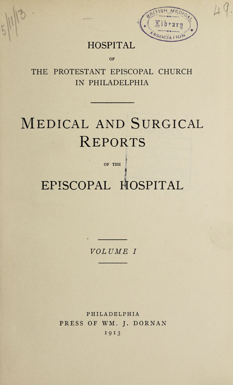 HOSPITAL THE PROTESTANT EPISCOPAL CHURCH IN PHILADELPHIA Medical and Surgical Reports i OF THE I i EPISCOPAL HOSPITAL VOLUME I PHILADELPHIA PRESS OF WM. J. DORNAN 1913