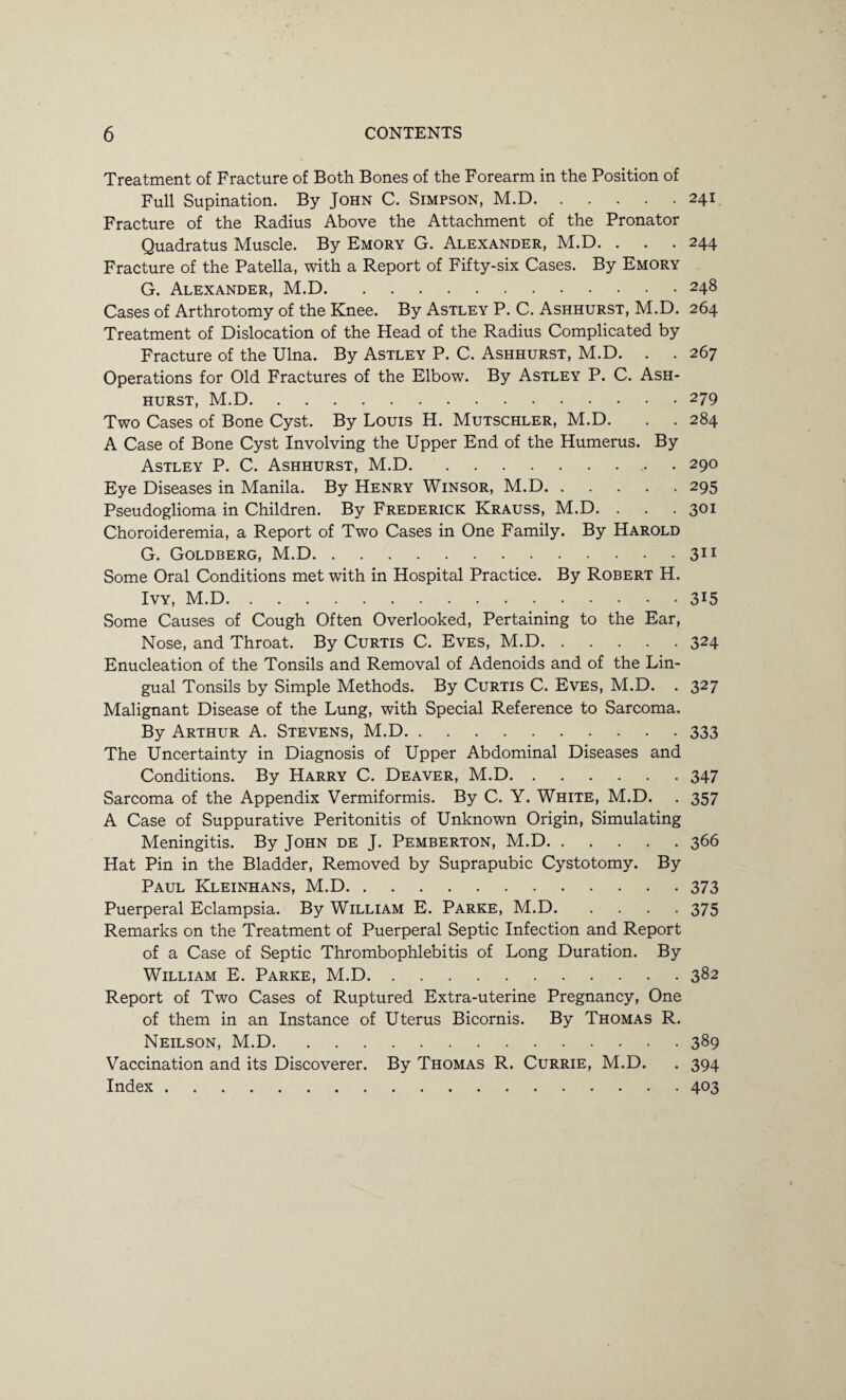 Treatment of Fracture of Both Bones of the Forearm in the Position of Full Supination. By John C. Simpson, M.D.241 Fracture of the Radius Above the Attachment of the Pronator Quadratus Muscle. By Emory G. Alexander, M.D. . . . 244 Fracture of the Patella, with a Report of Fifty-six Cases. By Emory G. Alexander, M.D.248 Cases of Arthrotomy of the Knee. By Astley P. C. Ashhurst, M.D. 264 Treatment of Dislocation of the Head of the Radius Complicated by Fracture of the Ulna. By Astley P. C. Ashhurst, M.D. . . 267 Operations for Old Fractures of the Elbow. By Astley P. C. Ash¬ hurst, M.D.279 Two Cases of Bone Cyst. By Louis H. Mutschler, M.D. . . 284 A Case of Bone Cyst Involving the Upper End of the Humerus. By Astley P. C. Ashhurst, M.D.290 Eye Diseases in Manila. By Henry Winsor, M.D.295 Pseudoglioma in Children. By Frederick Krauss, M.D. . . .301 Choroideremia, a Report of Two Cases in One Family. By Harold G. Goldberg, M.D.311 Some Oral Conditions met with in Hospital Practice. By Robert H. Ivy, M.D.3!5 Some Causes of Cough Often Overlooked, Pertaining to the Ear, Nose, and Throat. By Curtis C. Eves, M.D.324 Enucleation of the Tonsils and Removal of Adenoids and of the Lin¬ gual Tonsils by Simple Methods. By Curtis C. Eves, M.D. . 327 Malignant Disease of the Lung, with Special Reference to Sarcoma. By Arthur A. Stevens, M.D.333 The Uncertainty in Diagnosis of Upper Abdominal Diseases and Conditions. By Harry C. Deaver, M.D.347 Sarcoma of the Appendix Vermiformis. By C. Y. White, M.D. . 357 A Case of Suppurative Peritonitis of Unknown Origin, Simulating Meningitis. By John de J. Pemberton, M.D.366 Hat Pin in the Bladder, Removed by Suprapubic Cystotomy. By Paul Kleinhans, M.D.373 Puerperal Eclampsia. By William E. Parke, M.D.375 Remarks on the Treatment of Puerperal Septic Infection and Report of a Case of Septic Thrombophlebitis of Long Duration. By William E. Parke, M.D.382 Report of Two Cases of Ruptured Extra-uterine Pregnancy, One of them in an Instance of Uterus Bicornis. By Thomas R. Neilson, M.D.389 Vaccination and its Discoverer. By Thomas R. Currie, M.D. . 394 Index.4°3