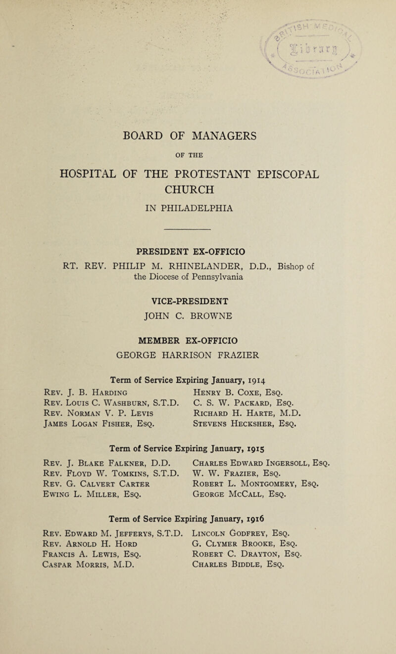 BOARD OF MANAGERS * <?>.: __ cni> * c. K O' «-v r oc i a OF THE HOSPITAL OF THE PROTESTANT EPISCOPAL CHURCH IN PHILADELPHIA PRESIDENT EX-OFFICIO RT. REV. PHILIP M. RHINELANDER, D.D., Bishop of the Diocese of Pennsylvania VICE-PRESIDENT JOHN C. BROWNE MEMBER EX-OFFICIO GEORGE HARRISON FRAZIER Term of Service Expiring January, 1914 Rev. J. B. Harding Rev. Louis C. Washburn, S.T.D. Rev. Norman V. P. Levis James Logan Fisher, Esq. Henry B. Coxe, Esq. C. S. W. Packard, Esq. Richard H. Harte, M.D. Stevens Hecksher, Esq. Term of Service Expiring January, 1915 Rev. J. Blake Falkner, D.D. Rev. Floyd W. Tomkins, S.T.D. Rev. G. Calvert Carter Ewing L. Miller, Esq. Charles Edward Ingersoll, Esq. W. W. Frazier, Esq. Robert L. Montgomery, Esq. George McCall, Esq. Term of Service Expiring January, 1916 Rev. Edward M. Jefferys, S.T.D. Lincoln Godfrey, Esq. Rev. Arnold H. Hord G. Clymer Brooke, Esq. Francis A. Lewis, Esq. Robert C. Drayton, Esq. Caspar Morris, M.D. Charles Biddle, Esq.