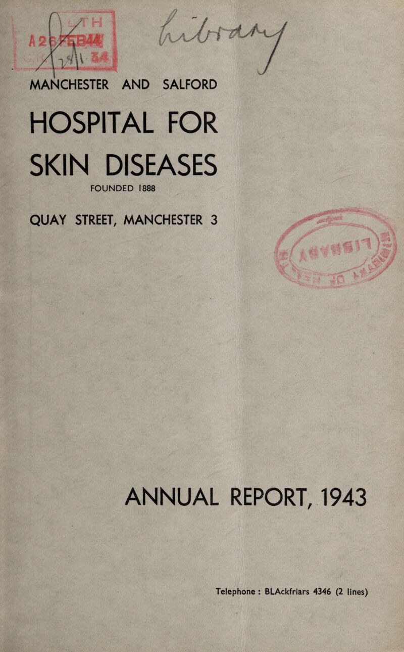 MANCHESTER AND SALFORD HOSPITAL FOR SKIN DISEASES FOUNDED 1888 QUAY STREET, MANCHESTER 3 ANNUAL REPORT, 1943 Telephone : BLAckfriars 4346 (2 lines)