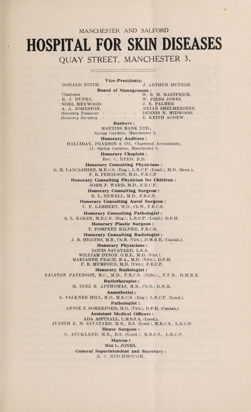 HOSPITAL FOR SKIN DISEASES QUAY STREET, MANCHESTER 3. Vice-Presidents$ DONALD BEITH. J. ARTHUR, HUTTON. Chairman R. J. DUPRE. Board of Management: W. E. M. MA1NPRICE. W. PIERS JONES. NOEL HEY WOOD. A. A. JOHNSTON. Honorary Treasurer - Honorary Secretary J. E. PALMER BRIAN SHELMERDINE„ DENNIS N. MIDWOOI). E. KEITH AGNEW. Bankers : MARTINS BANK LTD., Spring Gardens, Manchester 2. Honorary Auditors : HALLIDAY, PEARSON & CO., Chartered Accountants,. 11, Spring Gardens, Manchester 2. Honorary Chaplain : Rev. C. REED, B.D. Honorary Consulting Physicians : G. H. LANCASHIRE, M.R.C.S. (Eng.), L.R.C.F. (Loud.), M.D. (Brux.L P. R. FERGUSON, M.D., F.R.C.P Honorary Consulting Physician for Children : JOHN F. WARD, M.D., F.R.C.P. Honorary Consulting Surgeon s R. L. NEWELL, M.D., F.R.C.S. Honorary Consulting Aural Surgeon : V. F. LAMBERT, M.D., Ch.M., F.R.C.S. Honorary Consulting Pathologist : S. L. BAKER, M.R.C.S. (Eng.), L.R.C.P. (Loud.). D.P.H. Honorary Plastic Surgeon : T. POMFRET KILNER, F.R.C.S. Honorary Consulting Radiologist: J. B. HIGGINS. M.B., Ch.B. (Viet.), D.M.R.E. (Cantab.). Honorary Physicians : LOUIS SAVATARD, L.S.A. WILLIAM DYSON. O.B.E., M.D. (Viet.). MARIANNE PEACH, B.A., M.D. (Viet.), D.P.H. P. B. MUMFORD, M.D. (Viet.), F.R.C.P. Honorary Radiologist : RALSTON PATERSON, M.C., M.D., F.R.C.S. (Edin.)., F.F.R., D.M.R.E. Radiotherapist: M. INEZ R. APTHOMAS, M.B., Ch.B., D.M.R. Anaesthetist i E. FALKNER HILL, M.D., M.R.C.S. (Eng.), L.R.C.P. (Lond.). Pathologist : ANNIE E. SOMERFORD, M.D. (Viet.), D.P.H. (Cantab.) Assistant Medical Officers : ADA ASPINALL, L.M.S.S.A. (Lond.). JUDITH E. M. SAVATARD, M.B., B.S. (Lond.), M.R.C.S., L.R.C.P. House Surgeon : G. AUCKLAND, MB., B.S. (Lond.), M.R.C.S., L.R.C.P. Matron ; Miss L. JONES. General Superintendent and Secretary : R. C. HTTCHMOUGH.