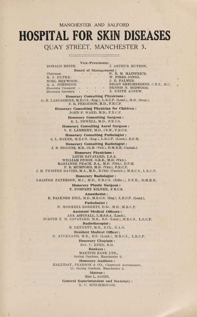 HOSPITAL FOR SKIN DISEASES QUAY STREET, MANCHESTER 3. DONALD BEITH. ’j. ARTHUR HUTTON. Board of Management : Chairman - - - W. E. M. MAJNPRICE. R. J. DUPRE. W. PIERS JONES. NOEL HEYWOOD. J. E. PALMER. A. A. JOHNSTON. BRIAN SHELMERDINE, C.B.E., M.C. Honorary Treasurer - DENNIS N. MIDWOOD. Honorary Secretary - - - - E. KEITH AGNEW. Honorary Consulting Physicians : G. H. LANCASHIRE, M.R.C.S. (Eng.), L.R.C.P. (Lond.), M.D. (Brux.). F. R. FERGUSON, M.D., F.R.C.P. Honorary Consulting Physician for Children : JOHN F. WARD, M.D., F.R.C.P. Honorary Consulting Surgeon : R. L. NEWELL, M.D., F.R.C.S. Honorary Consulting Aural Surgeon : V. F. LAMBERT, M.D., Ch.M., F.R.C.S. Honorary Consulting Pathologist : S. L. BAKER, M.R.C.S. (Eng.), L.R.C.P. (Lond.). D.P.H. Honorary Consulting Radiologist: J. B. HIGGINS, M.B., Ch.B. (Viet.), D.M.R.E. (Cantab.). Honorary Physicians : LOUIS SAVATARD, L.S.A. WILLIAM DYSON. O.B.E., M.D. (Viet.). MARIANNE PEACH, B.A., M.D. (Viet.), D.P.H. P. B. MUMFORD, M.D. (Viet.), F.R.C.P. J. H. TWISTON DAVIES, M.A., M.B., B.Chir. (Cantab.), M.R.C.S., L.R.C.P. Honorary Radiologist : RALSTON PATERSON, M.C., M.D., F.R.C.S. (Edin.)., F.F.R., D.M.R.E. Honorary Plastic Surgeon : T. POMFRET KILNER, F.R.C.S. Anaesthetist: E. FALKNER HILL, M.D., M.R.C.S. (Eng.), L.R.C.P. (Lond.). Pathologist : W. MORRELL ROBERTS, D.Sc., M.D., M.R.C.P. Assistant Medical Officers : ADA ASPINALL, L.M.S.S.A. (Lond.). JUDITH E. M. SAVATARD, M.B., B.S. (Lond.), M.R.C.S., L.R.C.P. Radiotherapist: M. BENNETT, M.B., B.Ch., B.A.O. Resident Medical Officer: G. AUCKLAND, M.B., B.S. (Lond.), M.R.C.S., L.R.C.P. Honorary Chaplain : Rev. C. REED, B.D. Bankers : MARTINS BANK LTD., Spring Gardens, Manchester 2. Honorary Auditors : HALLIDAY, PEARSON & CO., Chartered Accountants, 11, Spring Gardens, Manchester 2. Matron : Miss L. JONES. General Superintendent and Secretary : R. C. HITCHMOUGH.