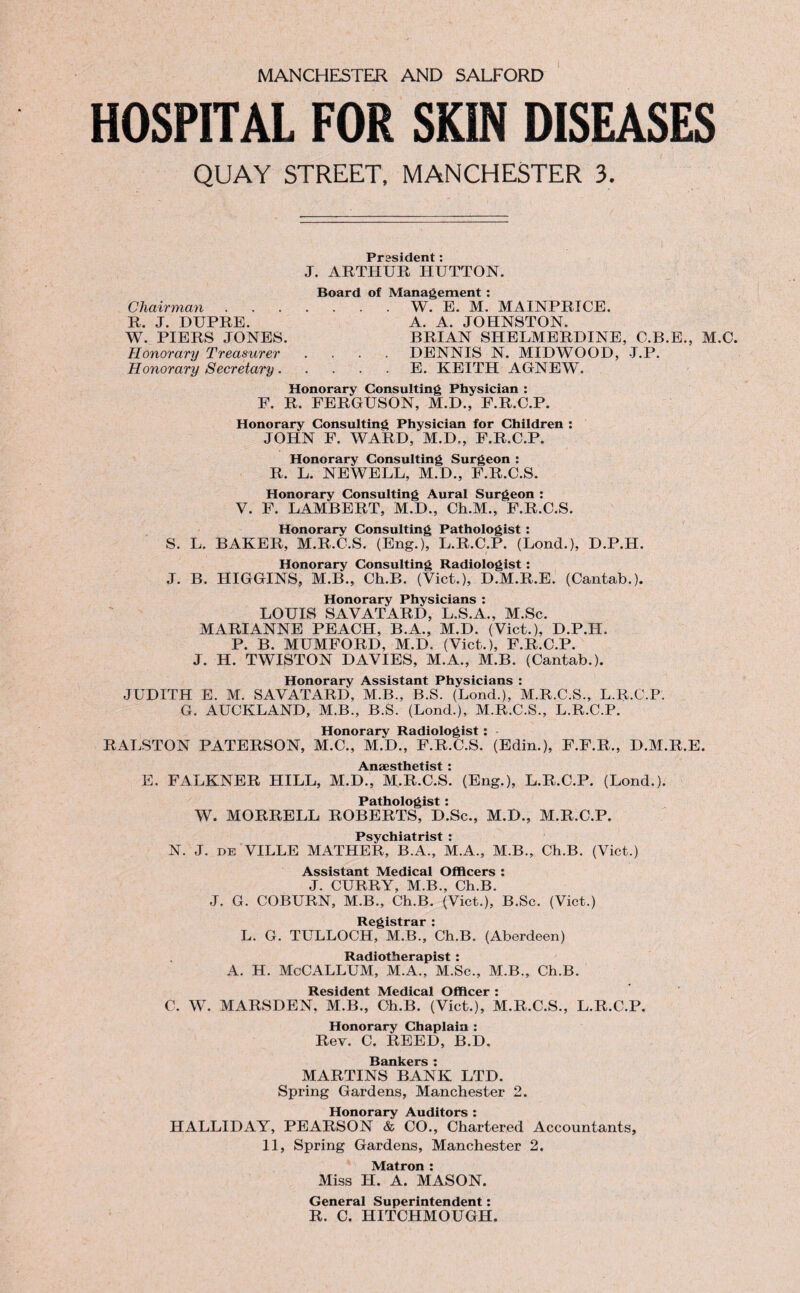 HOSPITAL FOR SKIN DISEASES QUAY STREET, MANCHESTER 3. President: J. ARTHUR HUTTON. Board of Management : Chairman.W. E. M. MAINPRICE. R. J. DUPRE. A. A. JOHNSTON. W. PIERS JONES. BRIAN SHELMERDINE, C.B.E., M.C. Honorary Treasurer .... DENNIS N. MIDWOOD, J.P. Honorary Secretary.E. KEITH AGNEW. Honorary Consulting Physician : F. R. FERGUSON, M.D., F.R.C.P. Honorary Consulting Physician for Children : JOHN F. WARD, M.D., F.R.C.P. Honorary Consulting Surgeon : R. L. NEWELL, M.D., F.R.C.S. Honorary Consulting Aural Surgeon : V. F. LAMBERT, M.D., Ch.M., F.R.C.S. Honorary Consulting Pathologist : S. L. BAKER, M.R.C.S. (Eng.), L.R.C.P. (Lond.), D.P.H. Honorary Consulting Radiologist : J. B. HIGGINS, M.B., Ch.B. (Viet.), D.M.R.E. (Cantab.). Honorary Physicians : LOUIS SAVATARD, L.S.A., M.Sc. MARIANNE PEACH, B.A., M.D. (Viet.), D.P.H. P. B. MUMFORD, M.D. (Viet.), F.R.C.P. J. H. TWISTON DAVIES, M.A., M.B. (Cantab.). Honorary Assistant Physicians : JUDITH E. M. SAVATARD, M.B., B.S. (Lond.), M.R.C.S., L.R.C.P. G. AUCKLAND, M.B., B.S. (Lond.), M.R.C.S., L.R.C.P. Honorary Radiologist: - RALSTON PATERSON, M.C., M.D., F.R.C.S. (Edin.), F.F.R., D.M.R.E. i\n2£stli6tist * E. FALKNER HILL, M.D., M.R.C.S*. (Eng.), L.R.C.P. (Lond.). Pathologist: W. MORRELL ROBERTS, D.Sc., M.D., M.R.C.P. Psychiatrist : N. J. de VILLE MATHER, B.A., M.A., M.B., Ch.B. (Viet.) Assistant Medical Officers : J. CURRY, M.B., Ch.B. J. G. COBURN, M.B., Ch.B. (Viet.), B.Sc. (Viet.) Registrar : L. G. TULLOCH, M.B., Ch.B. (Aberdeen) Radiotherapist : A. H. McCALLUM, M.A., M.Sc., M.B., Ch.B. Resident Medical Officer : C. W. MARSDEN. M.B., Ch.B. (Viet.), M.R.C.S., L.R.C.P. Honorary Chaplain : Rev. C. REED, B.D. H Q fl l/p|*C • MARTINS BANK LTD. Spring Gardens, Manchester 2. Honorary Auditors : HALLIDAY, PEARSON & CO., Chartered Accountants, 11, Spring Gardens, Manchester 2. Matron : Miss H. A. MASON. General Superintendent: R. C. HITCHMOUGH.