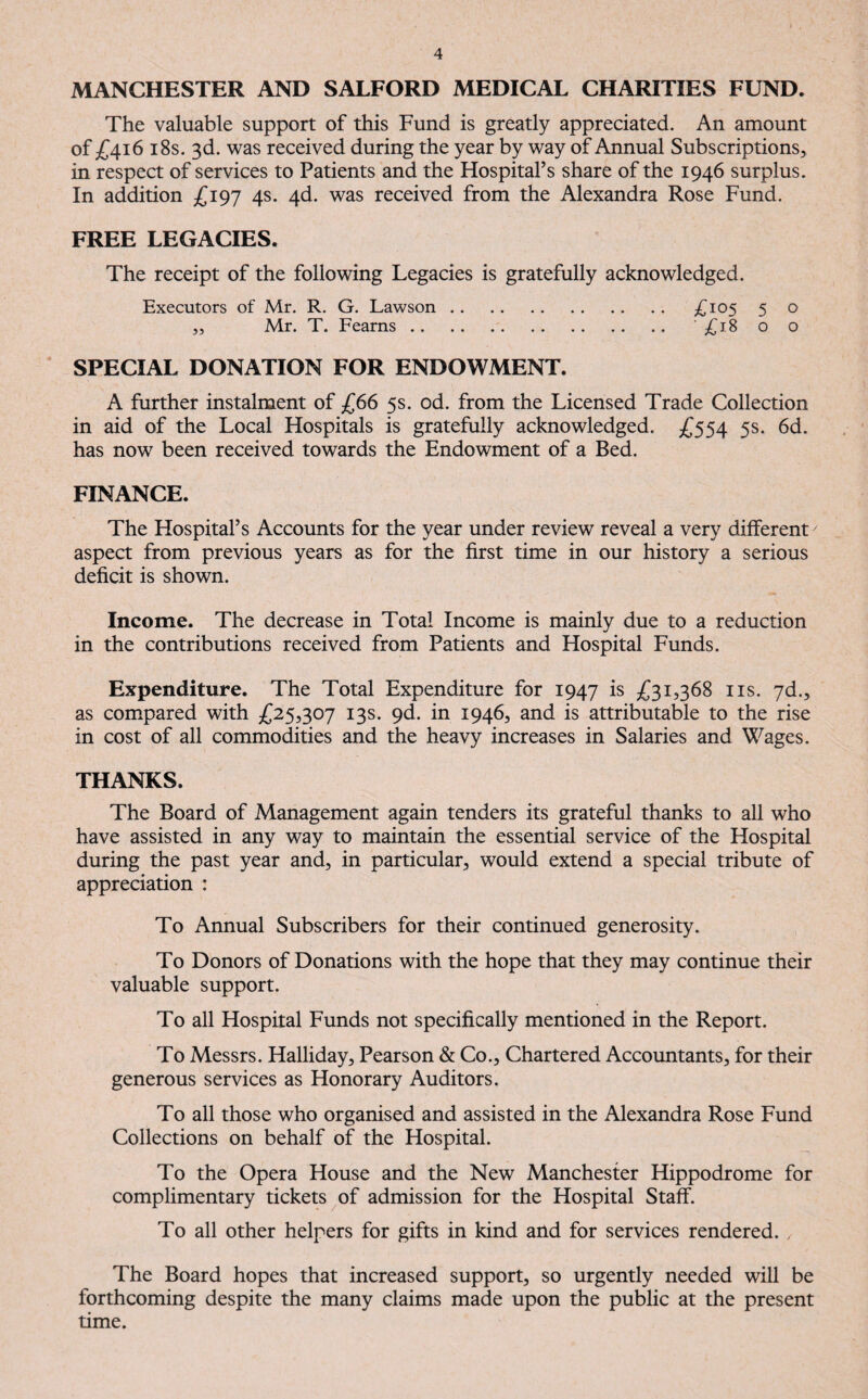 MANCHESTER AND SALFORD MEDICAL CHARITIES FUND. The valuable support of this Fund is greatly appreciated. An amount of £416 18s. 3d. was received during the year by way of Annual Subscriptions, in respect of services to Patients and the Hospital’s share of the 1946 surplus. In addition £197 4s. 4d. was received from the Alexandra Rose Fund. FREE LEGACIES. The receipt of the following Legacies is gratefully acknowledged. Executors of Mr. R. G. Lawson. £105 5 o ,, Mr. T. Fearns. '£18 o o SPECIAL DONATION FOR ENDOWMENT. A further instalment of £66 5s. od. from the Licensed Trade Collection in aid of the Local Hospitals is gratefully acknowledged. £554 5s. 6d. has now been received towards the Endowment of a Bed. FINANCE. The Hospital’s Accounts for the year under review reveal a very different7 aspect from previous years as for the first time in our history a serious deficit is shown. Income. The decrease in Total Income is mainly due to a reduction in the contributions received from Patients and Hospital Funds. Expenditure. The Total Expenditure for 1947 is £31,368 ns. 7d., as compared with £25,307 13s. 9d. in 1946, and is attributable to the rise in cost of all commodities and the heavy increases in Salaries and Wages. THANKS. The Board of Management again tenders its grateful thanks to all who have assisted in any way to maintain the essential service of the Hospital during the past year and, in particular, would extend a special tribute of appreciation : To Annual Subscribers for their continued generosity. To Donors of Donations with the hope that they may continue their valuable support. To all Hospital Funds not specifically mentioned in the Report. To Messrs. Halliday, Pearson & Co., Chartered Accountants, for their generous services as Honorary Auditors. To all those who organised and assisted in the Alexandra Rose Fund Collections on behalf of the Hospital. To the Opera House and the New Manchester Hippodrome for complimentary tickets of admission for the Hospital Staff. To all other helpers for gifts in kind and for services rendered. , The Board hopes that increased support, so urgently needed will be forthcoming despite the many claims made upon the public at the present time.