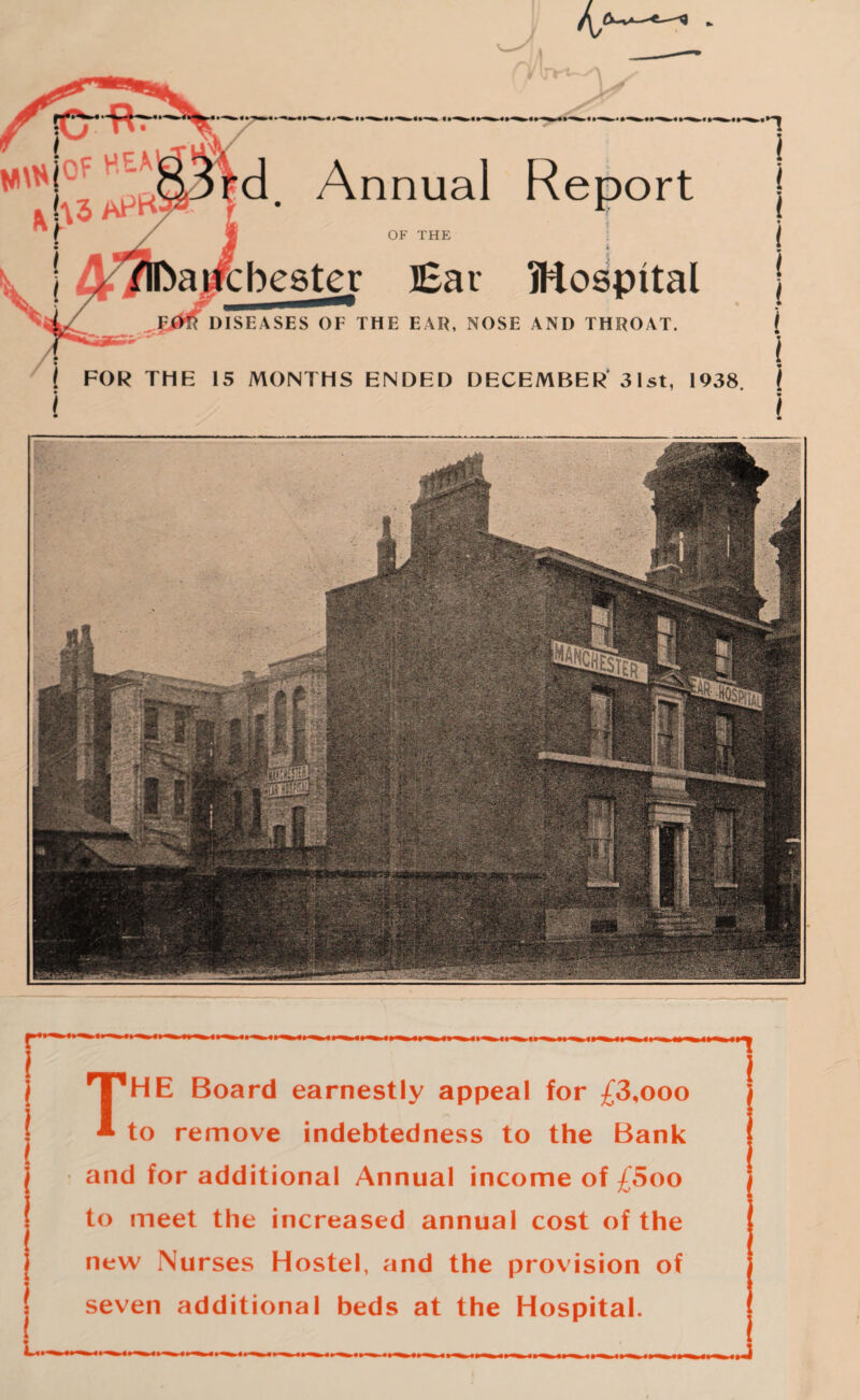 d. Annual Report OF THE bester Ear Hospital DISEASES OF THE EAR, NOSE AND THROAT. FOR THE 15 MONTHS ENDED DECEMBER' 31 st, 1938. n i < ! * I i i i i l I ) j T'HE Board earnestly appeal for £3,ooo • to remove indebtedness to the Bank and for additional Annual income of £5oo to meet the increased annual cost of the new Nurses Hostel, and the provision of | seven additional beds at the Hospital. i j